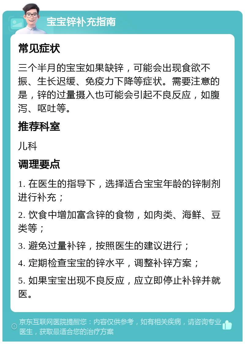 宝宝锌补充指南 常见症状 三个半月的宝宝如果缺锌，可能会出现食欲不振、生长迟缓、免疫力下降等症状。需要注意的是，锌的过量摄入也可能会引起不良反应，如腹泻、呕吐等。 推荐科室 儿科 调理要点 1. 在医生的指导下，选择适合宝宝年龄的锌制剂进行补充； 2. 饮食中增加富含锌的食物，如肉类、海鲜、豆类等； 3. 避免过量补锌，按照医生的建议进行； 4. 定期检查宝宝的锌水平，调整补锌方案； 5. 如果宝宝出现不良反应，应立即停止补锌并就医。