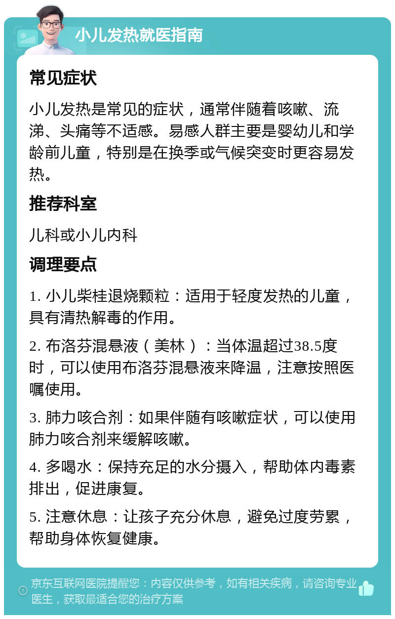 小儿发热就医指南 常见症状 小儿发热是常见的症状，通常伴随着咳嗽、流涕、头痛等不适感。易感人群主要是婴幼儿和学龄前儿童，特别是在换季或气候突变时更容易发热。 推荐科室 儿科或小儿内科 调理要点 1. 小儿柴桂退烧颗粒：适用于轻度发热的儿童，具有清热解毒的作用。 2. 布洛芬混悬液（美林）：当体温超过38.5度时，可以使用布洛芬混悬液来降温，注意按照医嘱使用。 3. 肺力咳合剂：如果伴随有咳嗽症状，可以使用肺力咳合剂来缓解咳嗽。 4. 多喝水：保持充足的水分摄入，帮助体内毒素排出，促进康复。 5. 注意休息：让孩子充分休息，避免过度劳累，帮助身体恢复健康。