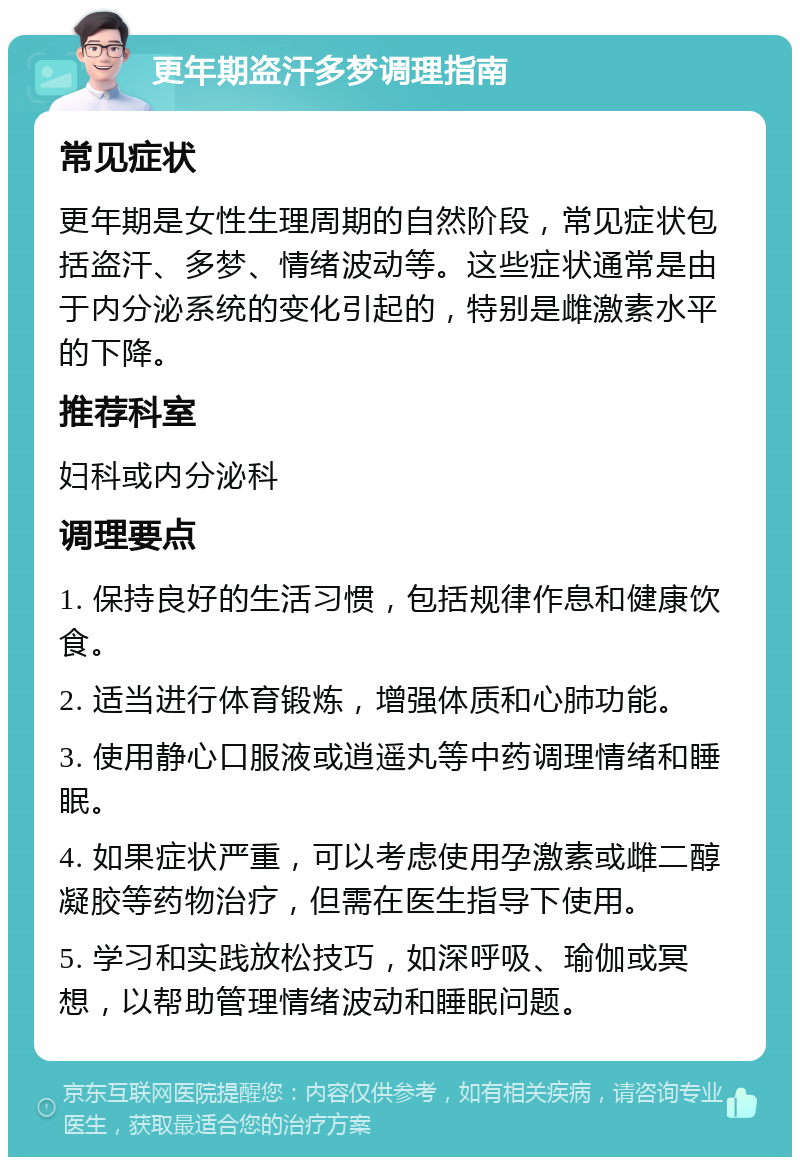 更年期盗汗多梦调理指南 常见症状 更年期是女性生理周期的自然阶段，常见症状包括盗汗、多梦、情绪波动等。这些症状通常是由于内分泌系统的变化引起的，特别是雌激素水平的下降。 推荐科室 妇科或内分泌科 调理要点 1. 保持良好的生活习惯，包括规律作息和健康饮食。 2. 适当进行体育锻炼，增强体质和心肺功能。 3. 使用静心口服液或逍遥丸等中药调理情绪和睡眠。 4. 如果症状严重，可以考虑使用孕激素或雌二醇凝胶等药物治疗，但需在医生指导下使用。 5. 学习和实践放松技巧，如深呼吸、瑜伽或冥想，以帮助管理情绪波动和睡眠问题。