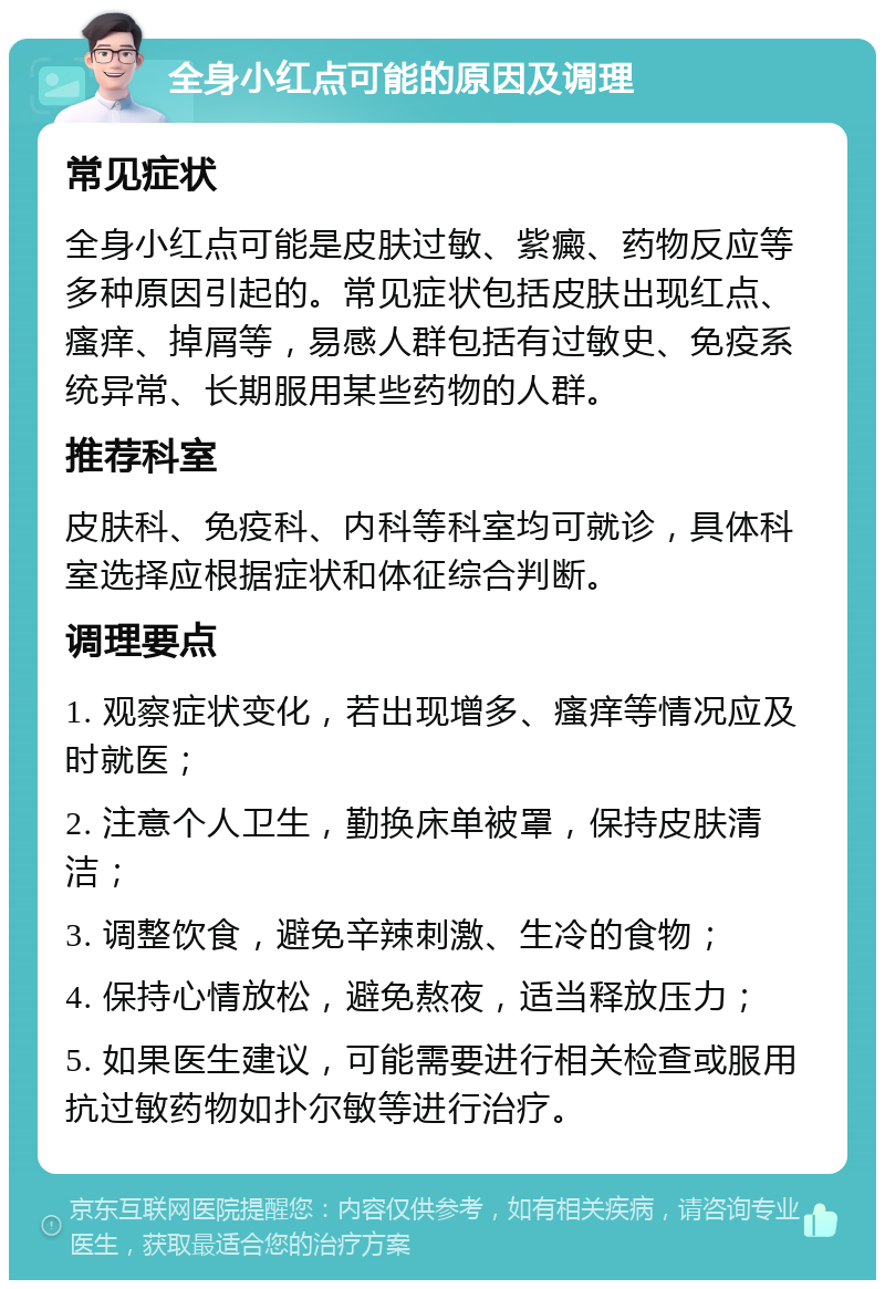 全身小红点可能的原因及调理 常见症状 全身小红点可能是皮肤过敏、紫癜、药物反应等多种原因引起的。常见症状包括皮肤出现红点、瘙痒、掉屑等，易感人群包括有过敏史、免疫系统异常、长期服用某些药物的人群。 推荐科室 皮肤科、免疫科、内科等科室均可就诊，具体科室选择应根据症状和体征综合判断。 调理要点 1. 观察症状变化，若出现增多、瘙痒等情况应及时就医； 2. 注意个人卫生，勤换床单被罩，保持皮肤清洁； 3. 调整饮食，避免辛辣刺激、生冷的食物； 4. 保持心情放松，避免熬夜，适当释放压力； 5. 如果医生建议，可能需要进行相关检查或服用抗过敏药物如扑尔敏等进行治疗。