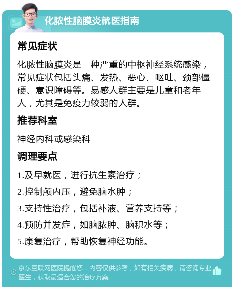 化脓性脑膜炎就医指南 常见症状 化脓性脑膜炎是一种严重的中枢神经系统感染，常见症状包括头痛、发热、恶心、呕吐、颈部僵硬、意识障碍等。易感人群主要是儿童和老年人，尤其是免疫力较弱的人群。 推荐科室 神经内科或感染科 调理要点 1.及早就医，进行抗生素治疗； 2.控制颅内压，避免脑水肿； 3.支持性治疗，包括补液、营养支持等； 4.预防并发症，如脑脓肿、脑积水等； 5.康复治疗，帮助恢复神经功能。