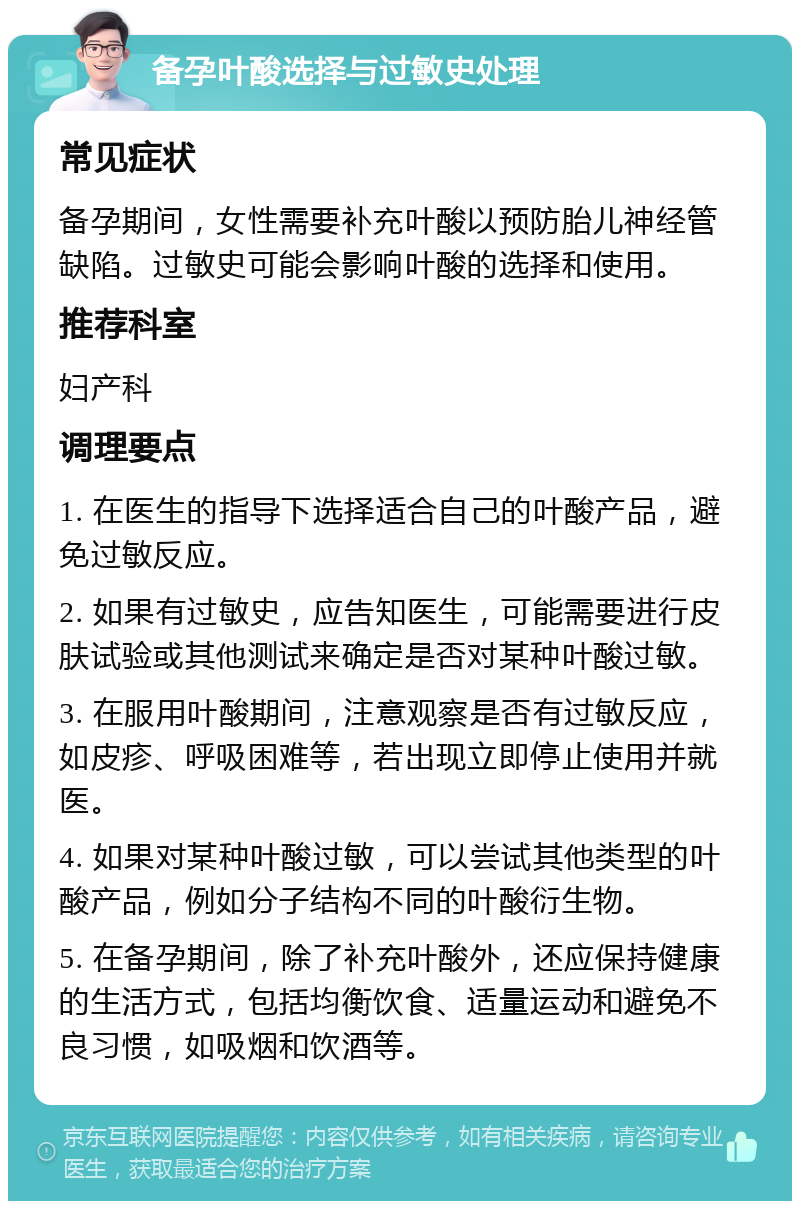 备孕叶酸选择与过敏史处理 常见症状 备孕期间，女性需要补充叶酸以预防胎儿神经管缺陷。过敏史可能会影响叶酸的选择和使用。 推荐科室 妇产科 调理要点 1. 在医生的指导下选择适合自己的叶酸产品，避免过敏反应。 2. 如果有过敏史，应告知医生，可能需要进行皮肤试验或其他测试来确定是否对某种叶酸过敏。 3. 在服用叶酸期间，注意观察是否有过敏反应，如皮疹、呼吸困难等，若出现立即停止使用并就医。 4. 如果对某种叶酸过敏，可以尝试其他类型的叶酸产品，例如分子结构不同的叶酸衍生物。 5. 在备孕期间，除了补充叶酸外，还应保持健康的生活方式，包括均衡饮食、适量运动和避免不良习惯，如吸烟和饮酒等。