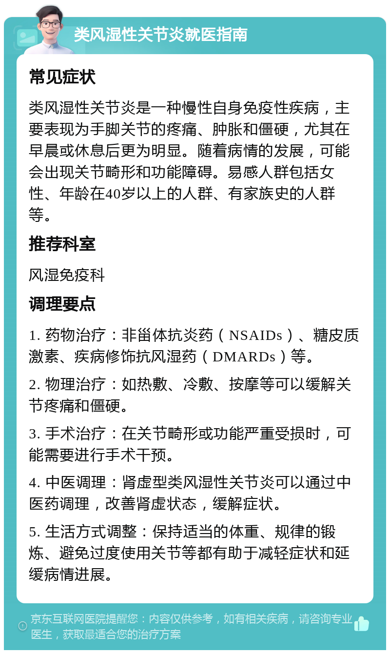 类风湿性关节炎就医指南 常见症状 类风湿性关节炎是一种慢性自身免疫性疾病，主要表现为手脚关节的疼痛、肿胀和僵硬，尤其在早晨或休息后更为明显。随着病情的发展，可能会出现关节畸形和功能障碍。易感人群包括女性、年龄在40岁以上的人群、有家族史的人群等。 推荐科室 风湿免疫科 调理要点 1. 药物治疗：非甾体抗炎药（NSAIDs）、糖皮质激素、疾病修饰抗风湿药（DMARDs）等。 2. 物理治疗：如热敷、冷敷、按摩等可以缓解关节疼痛和僵硬。 3. 手术治疗：在关节畸形或功能严重受损时，可能需要进行手术干预。 4. 中医调理：肾虚型类风湿性关节炎可以通过中医药调理，改善肾虚状态，缓解症状。 5. 生活方式调整：保持适当的体重、规律的锻炼、避免过度使用关节等都有助于减轻症状和延缓病情进展。