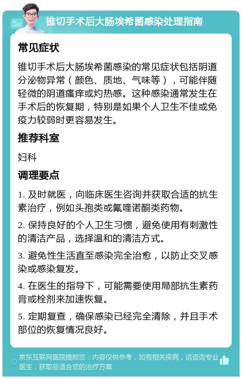 锥切手术后大肠埃希菌感染处理指南 常见症状 锥切手术后大肠埃希菌感染的常见症状包括阴道分泌物异常（颜色、质地、气味等），可能伴随轻微的阴道瘙痒或灼热感。这种感染通常发生在手术后的恢复期，特别是如果个人卫生不佳或免疫力较弱时更容易发生。 推荐科室 妇科 调理要点 1. 及时就医，向临床医生咨询并获取合适的抗生素治疗，例如头孢类或氟喹诺酮类药物。 2. 保持良好的个人卫生习惯，避免使用有刺激性的清洁产品，选择温和的清洁方式。 3. 避免性生活直至感染完全治愈，以防止交叉感染或感染复发。 4. 在医生的指导下，可能需要使用局部抗生素药膏或栓剂来加速恢复。 5. 定期复查，确保感染已经完全清除，并且手术部位的恢复情况良好。