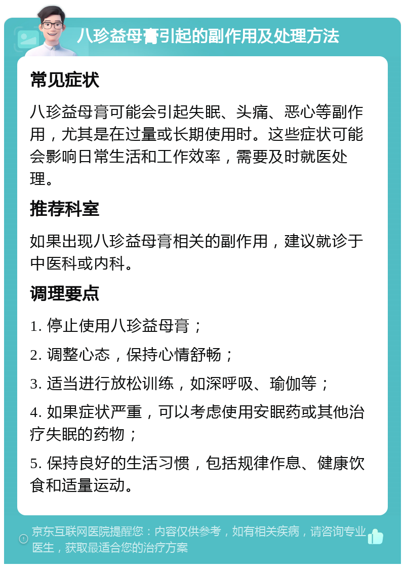 八珍益母膏引起的副作用及处理方法 常见症状 八珍益母膏可能会引起失眠、头痛、恶心等副作用，尤其是在过量或长期使用时。这些症状可能会影响日常生活和工作效率，需要及时就医处理。 推荐科室 如果出现八珍益母膏相关的副作用，建议就诊于中医科或内科。 调理要点 1. 停止使用八珍益母膏； 2. 调整心态，保持心情舒畅； 3. 适当进行放松训练，如深呼吸、瑜伽等； 4. 如果症状严重，可以考虑使用安眠药或其他治疗失眠的药物； 5. 保持良好的生活习惯，包括规律作息、健康饮食和适量运动。