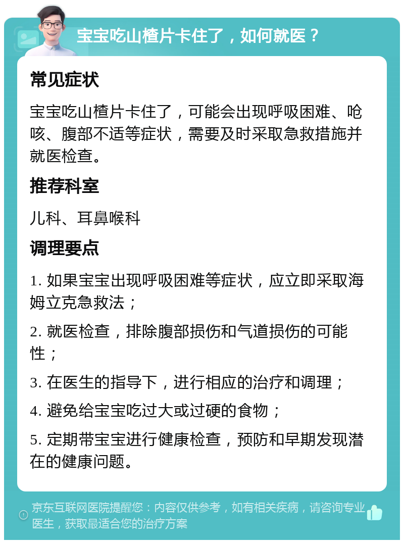 宝宝吃山楂片卡住了，如何就医？ 常见症状 宝宝吃山楂片卡住了，可能会出现呼吸困难、呛咳、腹部不适等症状，需要及时采取急救措施并就医检查。 推荐科室 儿科、耳鼻喉科 调理要点 1. 如果宝宝出现呼吸困难等症状，应立即采取海姆立克急救法； 2. 就医检查，排除腹部损伤和气道损伤的可能性； 3. 在医生的指导下，进行相应的治疗和调理； 4. 避免给宝宝吃过大或过硬的食物； 5. 定期带宝宝进行健康检查，预防和早期发现潜在的健康问题。