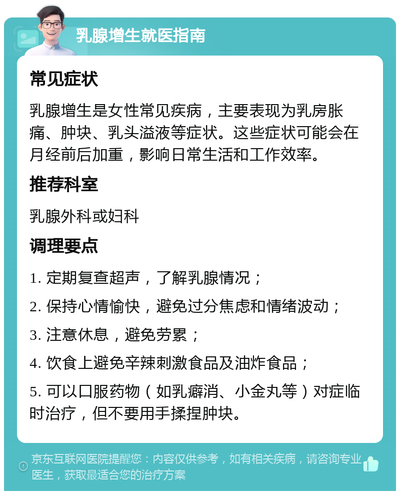 乳腺增生就医指南 常见症状 乳腺增生是女性常见疾病，主要表现为乳房胀痛、肿块、乳头溢液等症状。这些症状可能会在月经前后加重，影响日常生活和工作效率。 推荐科室 乳腺外科或妇科 调理要点 1. 定期复查超声，了解乳腺情况； 2. 保持心情愉快，避免过分焦虑和情绪波动； 3. 注意休息，避免劳累； 4. 饮食上避免辛辣刺激食品及油炸食品； 5. 可以口服药物（如乳癖消、小金丸等）对症临时治疗，但不要用手揉捏肿块。