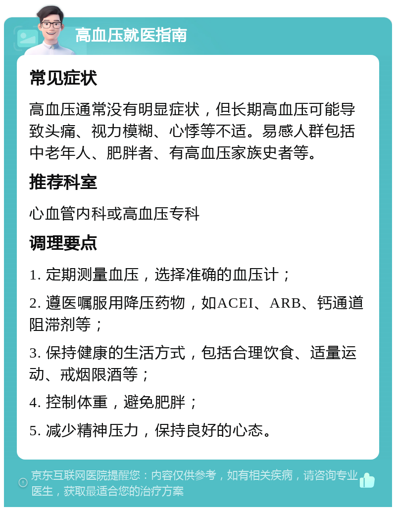 高血压就医指南 常见症状 高血压通常没有明显症状，但长期高血压可能导致头痛、视力模糊、心悸等不适。易感人群包括中老年人、肥胖者、有高血压家族史者等。 推荐科室 心血管内科或高血压专科 调理要点 1. 定期测量血压，选择准确的血压计； 2. 遵医嘱服用降压药物，如ACEI、ARB、钙通道阻滞剂等； 3. 保持健康的生活方式，包括合理饮食、适量运动、戒烟限酒等； 4. 控制体重，避免肥胖； 5. 减少精神压力，保持良好的心态。