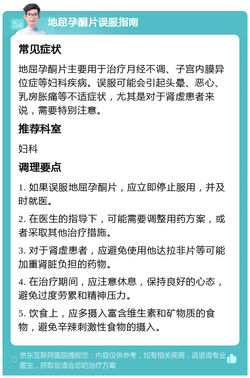 地屈孕酮片误服指南 常见症状 地屈孕酮片主要用于治疗月经不调、子宫内膜异位症等妇科疾病。误服可能会引起头晕、恶心、乳房胀痛等不适症状，尤其是对于肾虚患者来说，需要特别注意。 推荐科室 妇科 调理要点 1. 如果误服地屈孕酮片，应立即停止服用，并及时就医。 2. 在医生的指导下，可能需要调整用药方案，或者采取其他治疗措施。 3. 对于肾虚患者，应避免使用他达拉非片等可能加重肾脏负担的药物。 4. 在治疗期间，应注意休息，保持良好的心态，避免过度劳累和精神压力。 5. 饮食上，应多摄入富含维生素和矿物质的食物，避免辛辣刺激性食物的摄入。