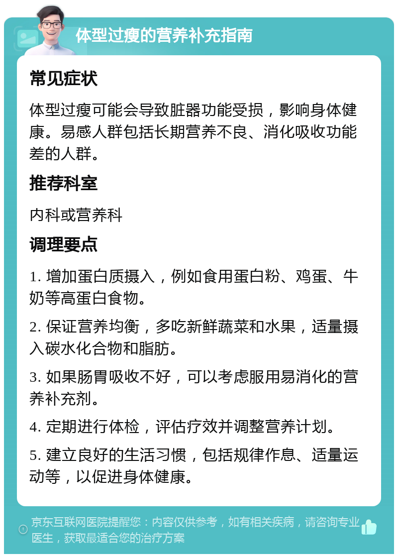 体型过瘦的营养补充指南 常见症状 体型过瘦可能会导致脏器功能受损，影响身体健康。易感人群包括长期营养不良、消化吸收功能差的人群。 推荐科室 内科或营养科 调理要点 1. 增加蛋白质摄入，例如食用蛋白粉、鸡蛋、牛奶等高蛋白食物。 2. 保证营养均衡，多吃新鲜蔬菜和水果，适量摄入碳水化合物和脂肪。 3. 如果肠胃吸收不好，可以考虑服用易消化的营养补充剂。 4. 定期进行体检，评估疗效并调整营养计划。 5. 建立良好的生活习惯，包括规律作息、适量运动等，以促进身体健康。