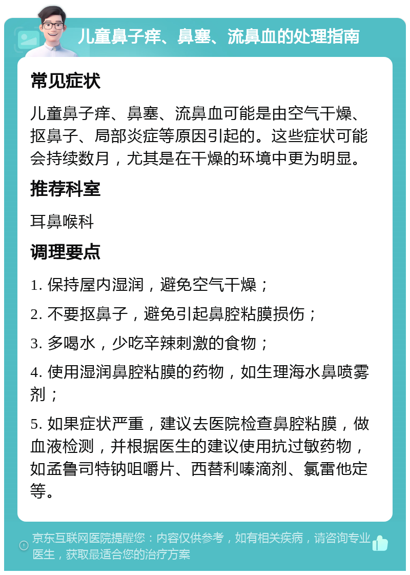 儿童鼻子痒、鼻塞、流鼻血的处理指南 常见症状 儿童鼻子痒、鼻塞、流鼻血可能是由空气干燥、抠鼻子、局部炎症等原因引起的。这些症状可能会持续数月，尤其是在干燥的环境中更为明显。 推荐科室 耳鼻喉科 调理要点 1. 保持屋内湿润，避免空气干燥； 2. 不要抠鼻子，避免引起鼻腔粘膜损伤； 3. 多喝水，少吃辛辣刺激的食物； 4. 使用湿润鼻腔粘膜的药物，如生理海水鼻喷雾剂； 5. 如果症状严重，建议去医院检查鼻腔粘膜，做血液检测，并根据医生的建议使用抗过敏药物，如孟鲁司特钠咀嚼片、西替利嗪滴剂、氯雷他定等。