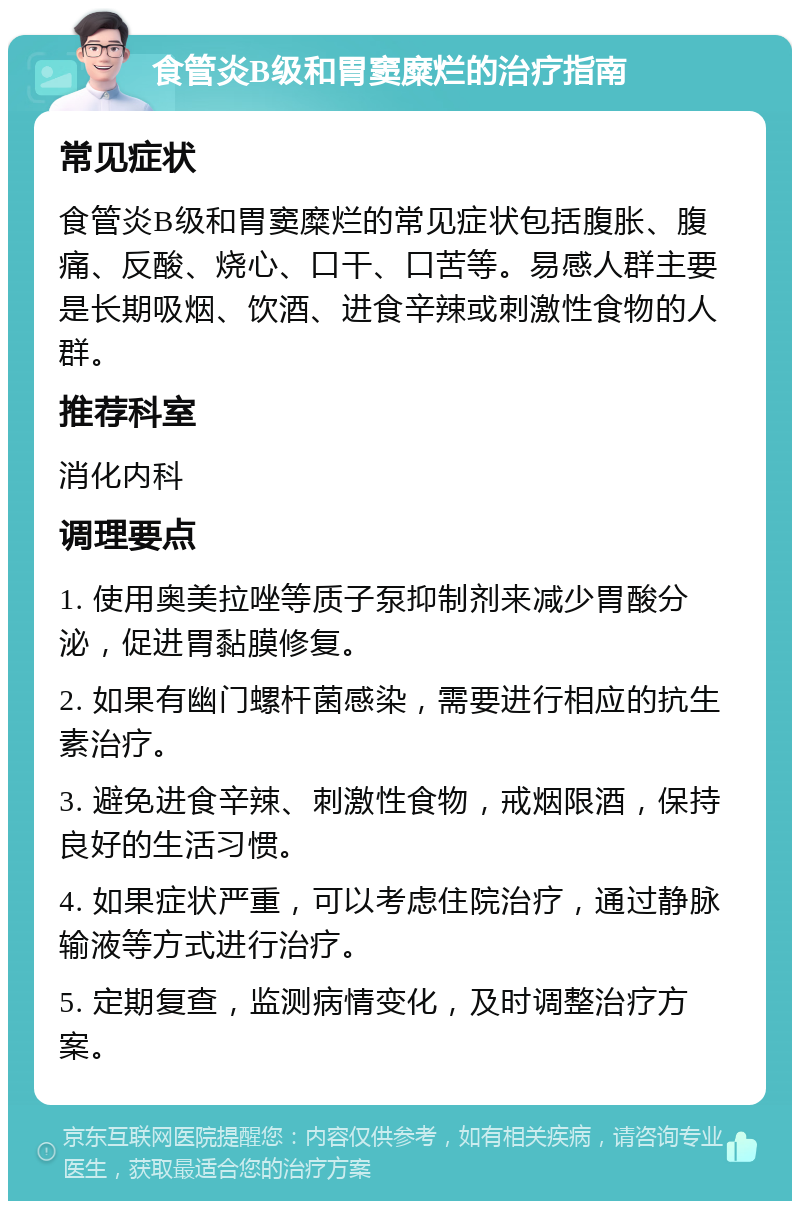 食管炎B级和胃窦糜烂的治疗指南 常见症状 食管炎B级和胃窦糜烂的常见症状包括腹胀、腹痛、反酸、烧心、口干、口苦等。易感人群主要是长期吸烟、饮酒、进食辛辣或刺激性食物的人群。 推荐科室 消化内科 调理要点 1. 使用奥美拉唑等质子泵抑制剂来减少胃酸分泌，促进胃黏膜修复。 2. 如果有幽门螺杆菌感染，需要进行相应的抗生素治疗。 3. 避免进食辛辣、刺激性食物，戒烟限酒，保持良好的生活习惯。 4. 如果症状严重，可以考虑住院治疗，通过静脉输液等方式进行治疗。 5. 定期复查，监测病情变化，及时调整治疗方案。