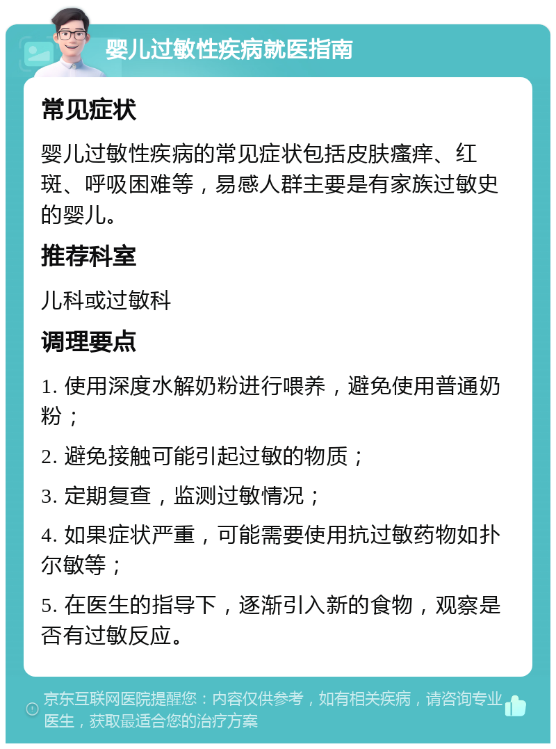 婴儿过敏性疾病就医指南 常见症状 婴儿过敏性疾病的常见症状包括皮肤瘙痒、红斑、呼吸困难等，易感人群主要是有家族过敏史的婴儿。 推荐科室 儿科或过敏科 调理要点 1. 使用深度水解奶粉进行喂养，避免使用普通奶粉； 2. 避免接触可能引起过敏的物质； 3. 定期复查，监测过敏情况； 4. 如果症状严重，可能需要使用抗过敏药物如扑尔敏等； 5. 在医生的指导下，逐渐引入新的食物，观察是否有过敏反应。