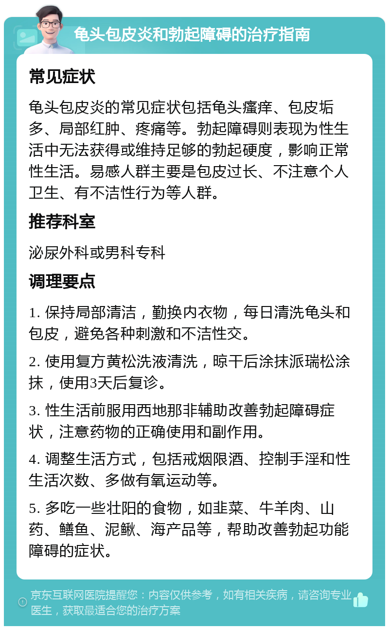 龟头包皮炎和勃起障碍的治疗指南 常见症状 龟头包皮炎的常见症状包括龟头瘙痒、包皮垢多、局部红肿、疼痛等。勃起障碍则表现为性生活中无法获得或维持足够的勃起硬度，影响正常性生活。易感人群主要是包皮过长、不注意个人卫生、有不洁性行为等人群。 推荐科室 泌尿外科或男科专科 调理要点 1. 保持局部清洁，勤换内衣物，每日清洗龟头和包皮，避免各种刺激和不洁性交。 2. 使用复方黄松洗液清洗，晾干后涂抹派瑞松涂抹，使用3天后复诊。 3. 性生活前服用西地那非辅助改善勃起障碍症状，注意药物的正确使用和副作用。 4. 调整生活方式，包括戒烟限酒、控制手淫和性生活次数、多做有氧运动等。 5. 多吃一些壮阳的食物，如韭菜、牛羊肉、山药、鳝鱼、泥鳅、海产品等，帮助改善勃起功能障碍的症状。