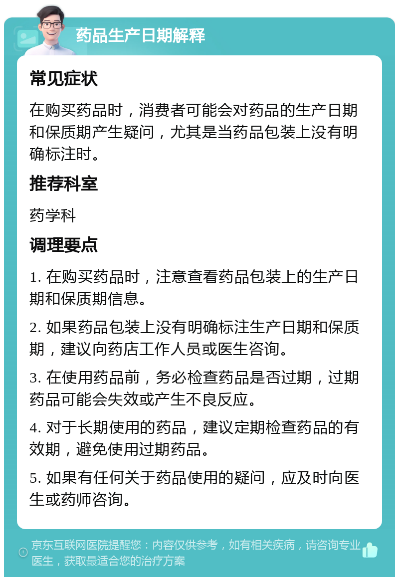 药品生产日期解释 常见症状 在购买药品时，消费者可能会对药品的生产日期和保质期产生疑问，尤其是当药品包装上没有明确标注时。 推荐科室 药学科 调理要点 1. 在购买药品时，注意查看药品包装上的生产日期和保质期信息。 2. 如果药品包装上没有明确标注生产日期和保质期，建议向药店工作人员或医生咨询。 3. 在使用药品前，务必检查药品是否过期，过期药品可能会失效或产生不良反应。 4. 对于长期使用的药品，建议定期检查药品的有效期，避免使用过期药品。 5. 如果有任何关于药品使用的疑问，应及时向医生或药师咨询。