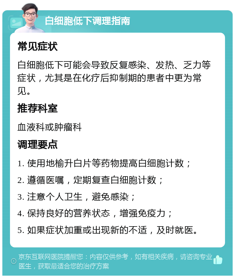 白细胞低下调理指南 常见症状 白细胞低下可能会导致反复感染、发热、乏力等症状，尤其是在化疗后抑制期的患者中更为常见。 推荐科室 血液科或肿瘤科 调理要点 1. 使用地榆升白片等药物提高白细胞计数； 2. 遵循医嘱，定期复查白细胞计数； 3. 注意个人卫生，避免感染； 4. 保持良好的营养状态，增强免疫力； 5. 如果症状加重或出现新的不适，及时就医。