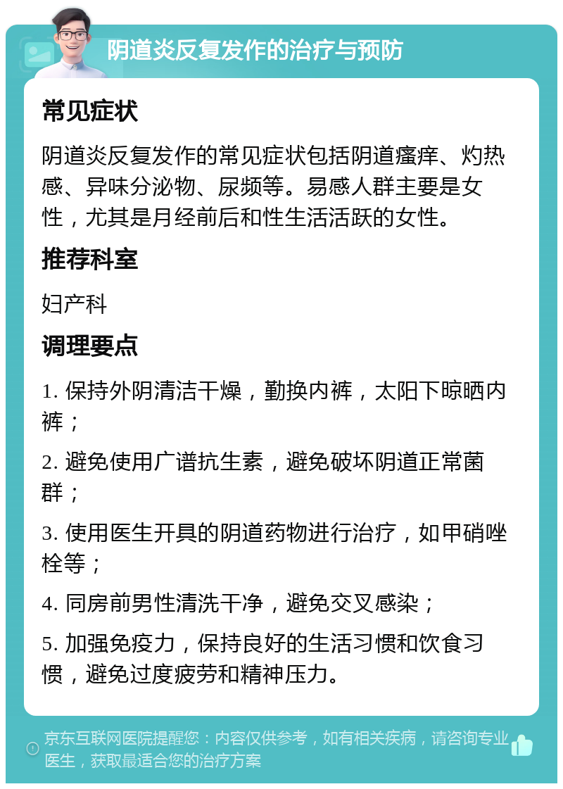 阴道炎反复发作的治疗与预防 常见症状 阴道炎反复发作的常见症状包括阴道瘙痒、灼热感、异味分泌物、尿频等。易感人群主要是女性，尤其是月经前后和性生活活跃的女性。 推荐科室 妇产科 调理要点 1. 保持外阴清洁干燥，勤换内裤，太阳下晾晒内裤； 2. 避免使用广谱抗生素，避免破坏阴道正常菌群； 3. 使用医生开具的阴道药物进行治疗，如甲硝唑栓等； 4. 同房前男性清洗干净，避免交叉感染； 5. 加强免疫力，保持良好的生活习惯和饮食习惯，避免过度疲劳和精神压力。