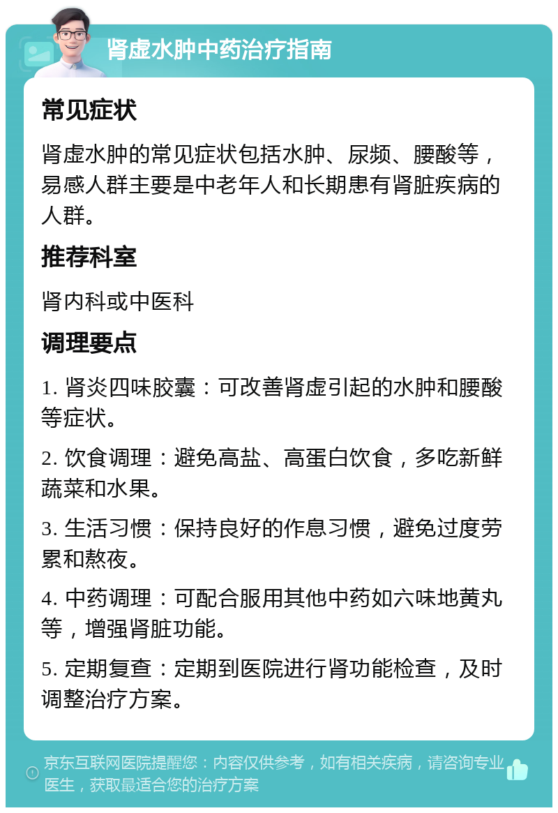 肾虚水肿中药治疗指南 常见症状 肾虚水肿的常见症状包括水肿、尿频、腰酸等，易感人群主要是中老年人和长期患有肾脏疾病的人群。 推荐科室 肾内科或中医科 调理要点 1. 肾炎四味胶囊：可改善肾虚引起的水肿和腰酸等症状。 2. 饮食调理：避免高盐、高蛋白饮食，多吃新鲜蔬菜和水果。 3. 生活习惯：保持良好的作息习惯，避免过度劳累和熬夜。 4. 中药调理：可配合服用其他中药如六味地黄丸等，增强肾脏功能。 5. 定期复查：定期到医院进行肾功能检查，及时调整治疗方案。