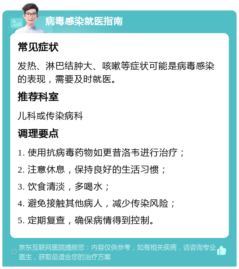 病毒感染就医指南 常见症状 发热、淋巴结肿大、咳嗽等症状可能是病毒感染的表现，需要及时就医。 推荐科室 儿科或传染病科 调理要点 1. 使用抗病毒药物如更昔洛韦进行治疗； 2. 注意休息，保持良好的生活习惯； 3. 饮食清淡，多喝水； 4. 避免接触其他病人，减少传染风险； 5. 定期复查，确保病情得到控制。