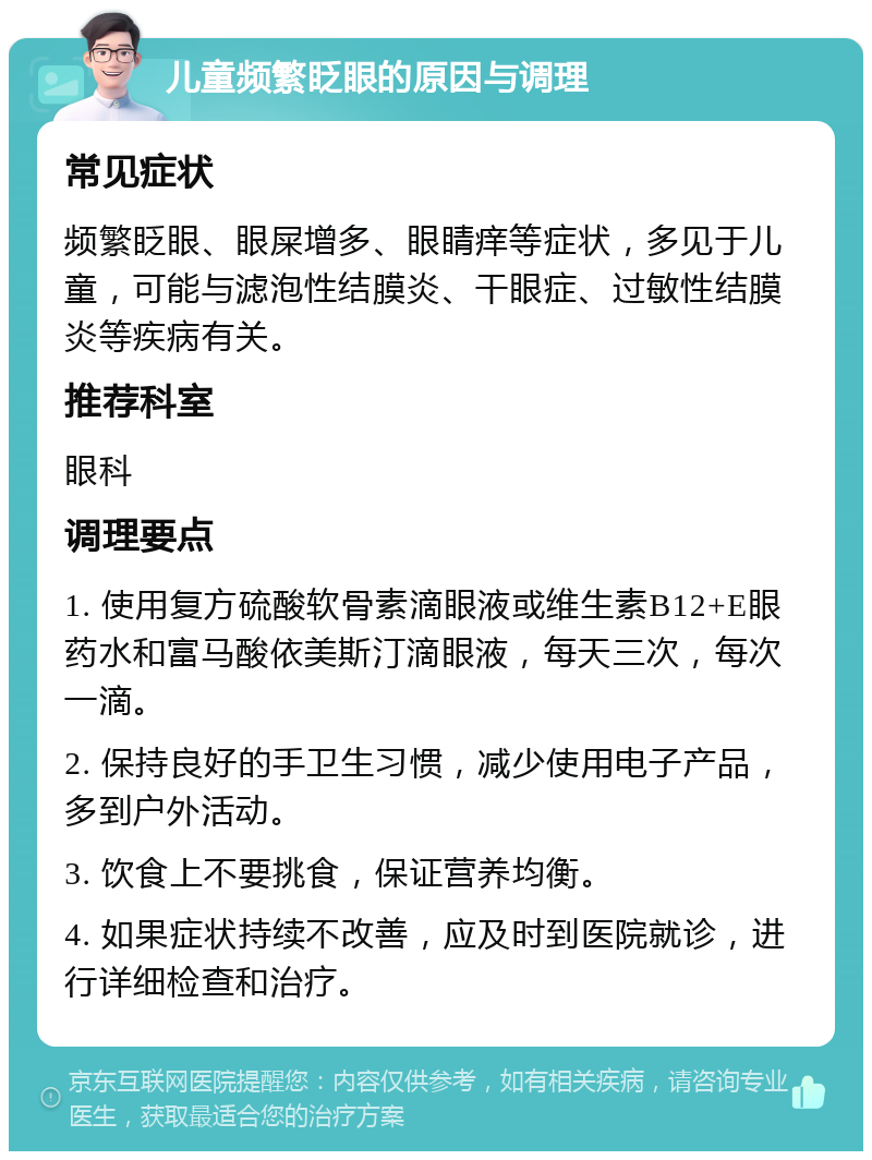 儿童频繁眨眼的原因与调理 常见症状 频繁眨眼、眼屎增多、眼睛痒等症状，多见于儿童，可能与滤泡性结膜炎、干眼症、过敏性结膜炎等疾病有关。 推荐科室 眼科 调理要点 1. 使用复方硫酸软骨素滴眼液或维生素B12+E眼药水和富马酸依美斯汀滴眼液，每天三次，每次一滴。 2. 保持良好的手卫生习惯，减少使用电子产品，多到户外活动。 3. 饮食上不要挑食，保证营养均衡。 4. 如果症状持续不改善，应及时到医院就诊，进行详细检查和治疗。