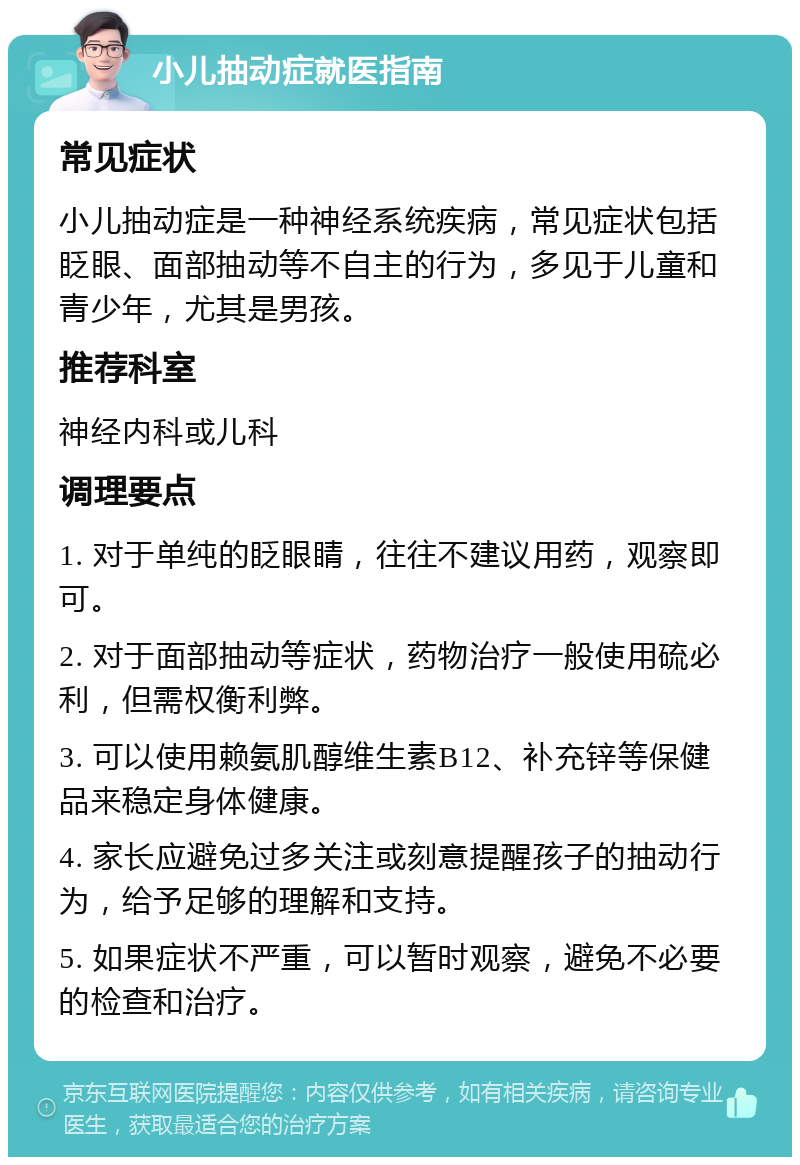 小儿抽动症就医指南 常见症状 小儿抽动症是一种神经系统疾病，常见症状包括眨眼、面部抽动等不自主的行为，多见于儿童和青少年，尤其是男孩。 推荐科室 神经内科或儿科 调理要点 1. 对于单纯的眨眼睛，往往不建议用药，观察即可。 2. 对于面部抽动等症状，药物治疗一般使用硫必利，但需权衡利弊。 3. 可以使用赖氨肌醇维生素B12、补充锌等保健品来稳定身体健康。 4. 家长应避免过多关注或刻意提醒孩子的抽动行为，给予足够的理解和支持。 5. 如果症状不严重，可以暂时观察，避免不必要的检查和治疗。