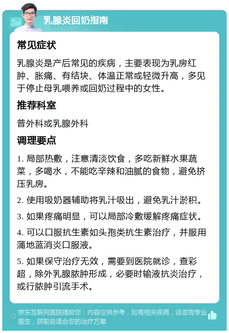 乳腺炎回奶指南 常见症状 乳腺炎是产后常见的疾病，主要表现为乳房红肿、胀痛、有结块、体温正常或轻微升高，多见于停止母乳喂养或回奶过程中的女性。 推荐科室 普外科或乳腺外科 调理要点 1. 局部热敷，注意清淡饮食，多吃新鲜水果蔬菜，多喝水，不能吃辛辣和油腻的食物，避免挤压乳房。 2. 使用吸奶器辅助将乳汁吸出，避免乳汁淤积。 3. 如果疼痛明显，可以局部冷敷缓解疼痛症状。 4. 可以口服抗生素如头孢类抗生素治疗，并服用蒲地蓝消炎口服液。 5. 如果保守治疗无效，需要到医院就诊，查彩超，除外乳腺脓肿形成，必要时输液抗炎治疗，或行脓肿引流手术。