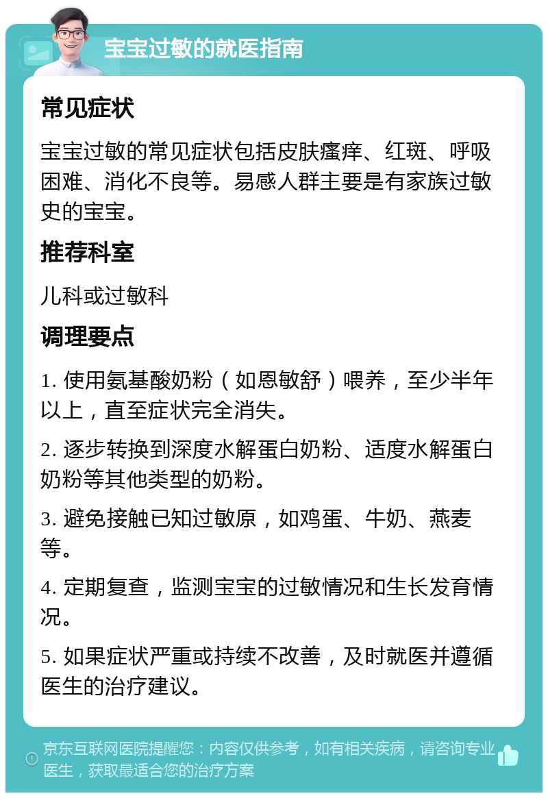 宝宝过敏的就医指南 常见症状 宝宝过敏的常见症状包括皮肤瘙痒、红斑、呼吸困难、消化不良等。易感人群主要是有家族过敏史的宝宝。 推荐科室 儿科或过敏科 调理要点 1. 使用氨基酸奶粉（如恩敏舒）喂养，至少半年以上，直至症状完全消失。 2. 逐步转换到深度水解蛋白奶粉、适度水解蛋白奶粉等其他类型的奶粉。 3. 避免接触已知过敏原，如鸡蛋、牛奶、燕麦等。 4. 定期复查，监测宝宝的过敏情况和生长发育情况。 5. 如果症状严重或持续不改善，及时就医并遵循医生的治疗建议。