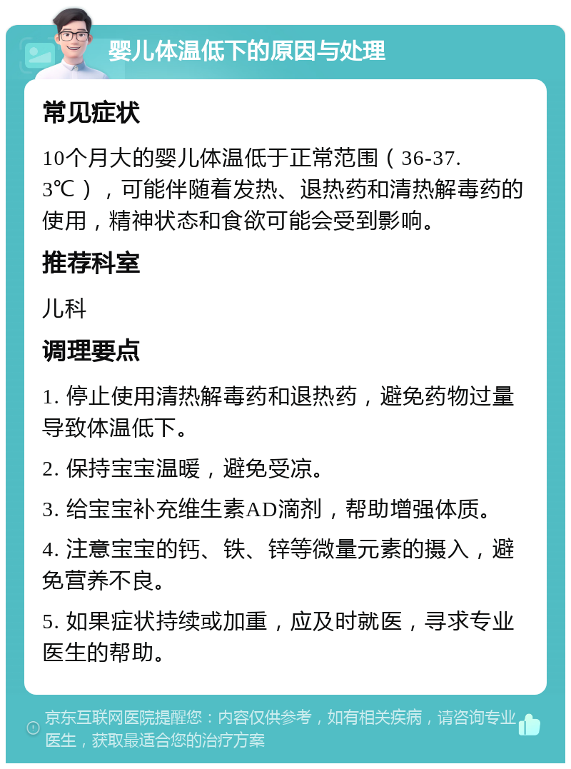 婴儿体温低下的原因与处理 常见症状 10个月大的婴儿体温低于正常范围（36-37.3℃），可能伴随着发热、退热药和清热解毒药的使用，精神状态和食欲可能会受到影响。 推荐科室 儿科 调理要点 1. 停止使用清热解毒药和退热药，避免药物过量导致体温低下。 2. 保持宝宝温暖，避免受凉。 3. 给宝宝补充维生素AD滴剂，帮助增强体质。 4. 注意宝宝的钙、铁、锌等微量元素的摄入，避免营养不良。 5. 如果症状持续或加重，应及时就医，寻求专业医生的帮助。