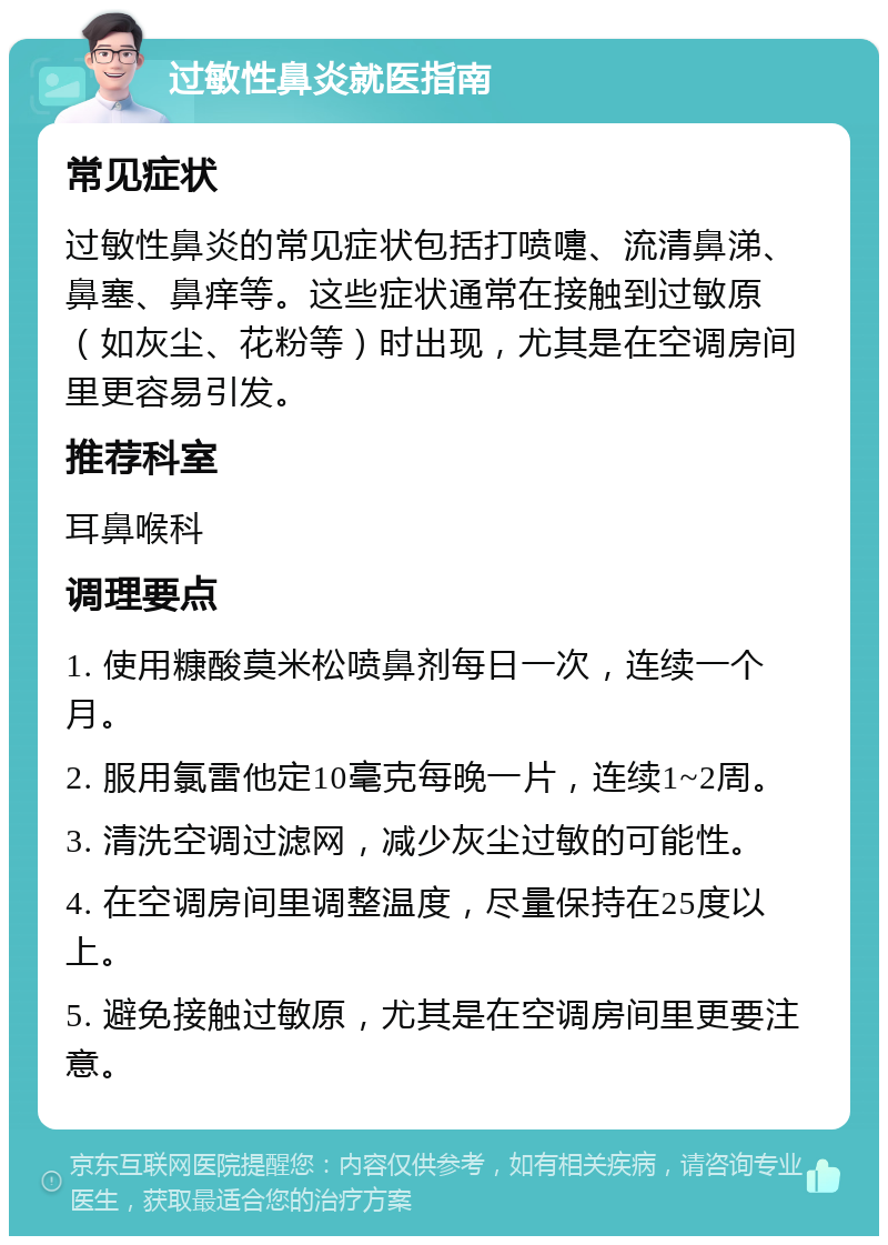 过敏性鼻炎就医指南 常见症状 过敏性鼻炎的常见症状包括打喷嚏、流清鼻涕、鼻塞、鼻痒等。这些症状通常在接触到过敏原（如灰尘、花粉等）时出现，尤其是在空调房间里更容易引发。 推荐科室 耳鼻喉科 调理要点 1. 使用糠酸莫米松喷鼻剂每日一次，连续一个月。 2. 服用氯雷他定10毫克每晚一片，连续1~2周。 3. 清洗空调过滤网，减少灰尘过敏的可能性。 4. 在空调房间里调整温度，尽量保持在25度以上。 5. 避免接触过敏原，尤其是在空调房间里更要注意。