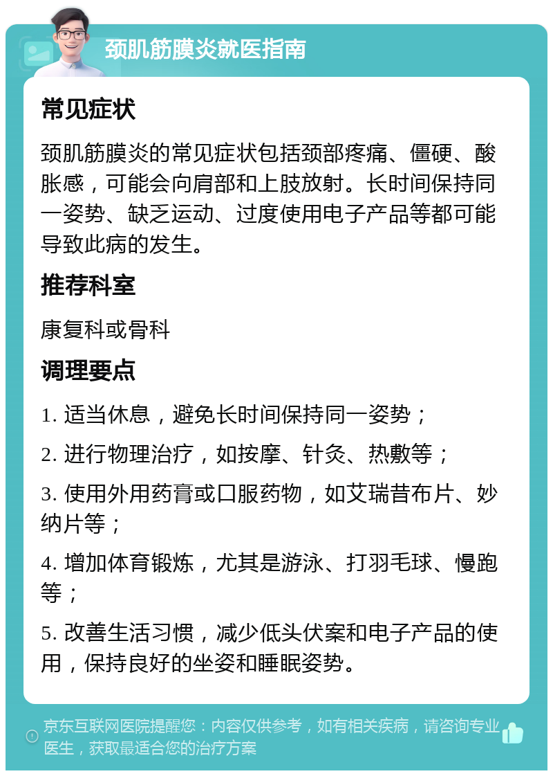 颈肌筋膜炎就医指南 常见症状 颈肌筋膜炎的常见症状包括颈部疼痛、僵硬、酸胀感，可能会向肩部和上肢放射。长时间保持同一姿势、缺乏运动、过度使用电子产品等都可能导致此病的发生。 推荐科室 康复科或骨科 调理要点 1. 适当休息，避免长时间保持同一姿势； 2. 进行物理治疗，如按摩、针灸、热敷等； 3. 使用外用药膏或口服药物，如艾瑞昔布片、妙纳片等； 4. 增加体育锻炼，尤其是游泳、打羽毛球、慢跑等； 5. 改善生活习惯，减少低头伏案和电子产品的使用，保持良好的坐姿和睡眠姿势。