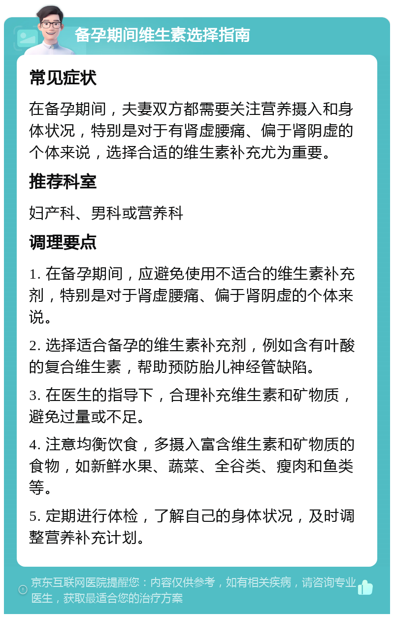 备孕期间维生素选择指南 常见症状 在备孕期间，夫妻双方都需要关注营养摄入和身体状况，特别是对于有肾虚腰痛、偏于肾阴虚的个体来说，选择合适的维生素补充尤为重要。 推荐科室 妇产科、男科或营养科 调理要点 1. 在备孕期间，应避免使用不适合的维生素补充剂，特别是对于肾虚腰痛、偏于肾阴虚的个体来说。 2. 选择适合备孕的维生素补充剂，例如含有叶酸的复合维生素，帮助预防胎儿神经管缺陷。 3. 在医生的指导下，合理补充维生素和矿物质，避免过量或不足。 4. 注意均衡饮食，多摄入富含维生素和矿物质的食物，如新鲜水果、蔬菜、全谷类、瘦肉和鱼类等。 5. 定期进行体检，了解自己的身体状况，及时调整营养补充计划。