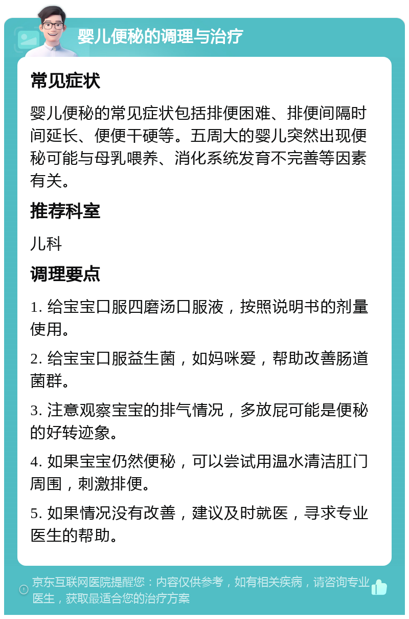 婴儿便秘的调理与治疗 常见症状 婴儿便秘的常见症状包括排便困难、排便间隔时间延长、便便干硬等。五周大的婴儿突然出现便秘可能与母乳喂养、消化系统发育不完善等因素有关。 推荐科室 儿科 调理要点 1. 给宝宝口服四磨汤口服液，按照说明书的剂量使用。 2. 给宝宝口服益生菌，如妈咪爱，帮助改善肠道菌群。 3. 注意观察宝宝的排气情况，多放屁可能是便秘的好转迹象。 4. 如果宝宝仍然便秘，可以尝试用温水清洁肛门周围，刺激排便。 5. 如果情况没有改善，建议及时就医，寻求专业医生的帮助。