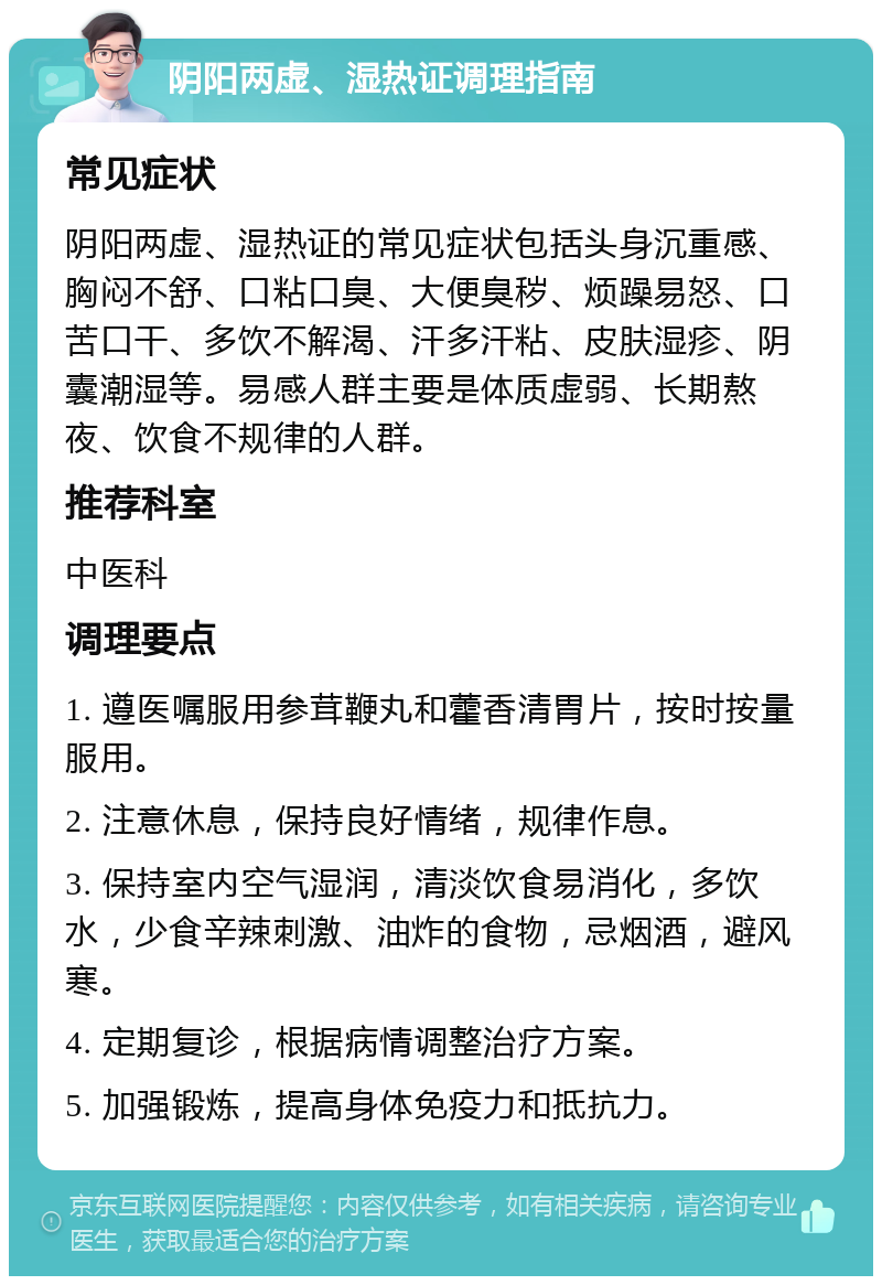 阴阳两虚、湿热证调理指南 常见症状 阴阳两虚、湿热证的常见症状包括头身沉重感、胸闷不舒、口粘口臭、大便臭秽、烦躁易怒、口苦口干、多饮不解渴、汗多汗粘、皮肤湿疹、阴囊潮湿等。易感人群主要是体质虚弱、长期熬夜、饮食不规律的人群。 推荐科室 中医科 调理要点 1. 遵医嘱服用参茸鞭丸和藿香清胃片，按时按量服用。 2. 注意休息，保持良好情绪，规律作息。 3. 保持室内空气湿润，清淡饮食易消化，多饮水，少食辛辣刺激、油炸的食物，忌烟酒，避风寒。 4. 定期复诊，根据病情调整治疗方案。 5. 加强锻炼，提高身体免疫力和抵抗力。