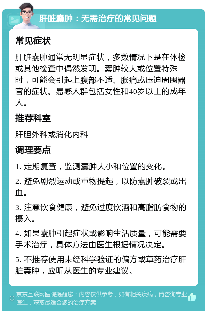 肝脏囊肿：无需治疗的常见问题 常见症状 肝脏囊肿通常无明显症状，多数情况下是在体检或其他检查中偶然发现。囊肿较大或位置特殊时，可能会引起上腹部不适、胀痛或压迫周围器官的症状。易感人群包括女性和40岁以上的成年人。 推荐科室 肝胆外科或消化内科 调理要点 1. 定期复查，监测囊肿大小和位置的变化。 2. 避免剧烈运动或重物提起，以防囊肿破裂或出血。 3. 注意饮食健康，避免过度饮酒和高脂肪食物的摄入。 4. 如果囊肿引起症状或影响生活质量，可能需要手术治疗，具体方法由医生根据情况决定。 5. 不推荐使用未经科学验证的偏方或草药治疗肝脏囊肿，应听从医生的专业建议。