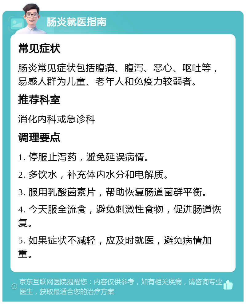 肠炎就医指南 常见症状 肠炎常见症状包括腹痛、腹泻、恶心、呕吐等，易感人群为儿童、老年人和免疫力较弱者。 推荐科室 消化内科或急诊科 调理要点 1. 停服止泻药，避免延误病情。 2. 多饮水，补充体内水分和电解质。 3. 服用乳酸菌素片，帮助恢复肠道菌群平衡。 4. 今天服全流食，避免刺激性食物，促进肠道恢复。 5. 如果症状不减轻，应及时就医，避免病情加重。