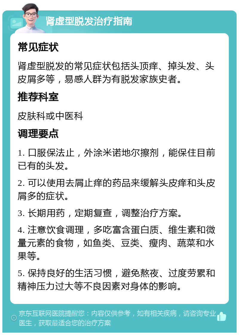 肾虚型脱发治疗指南 常见症状 肾虚型脱发的常见症状包括头顶痒、掉头发、头皮屑多等，易感人群为有脱发家族史者。 推荐科室 皮肤科或中医科 调理要点 1. 口服保法止，外涂米诺地尔擦剂，能保住目前已有的头发。 2. 可以使用去屑止痒的药品来缓解头皮痒和头皮屑多的症状。 3. 长期用药，定期复查，调整治疗方案。 4. 注意饮食调理，多吃富含蛋白质、维生素和微量元素的食物，如鱼类、豆类、瘦肉、蔬菜和水果等。 5. 保持良好的生活习惯，避免熬夜、过度劳累和精神压力过大等不良因素对身体的影响。