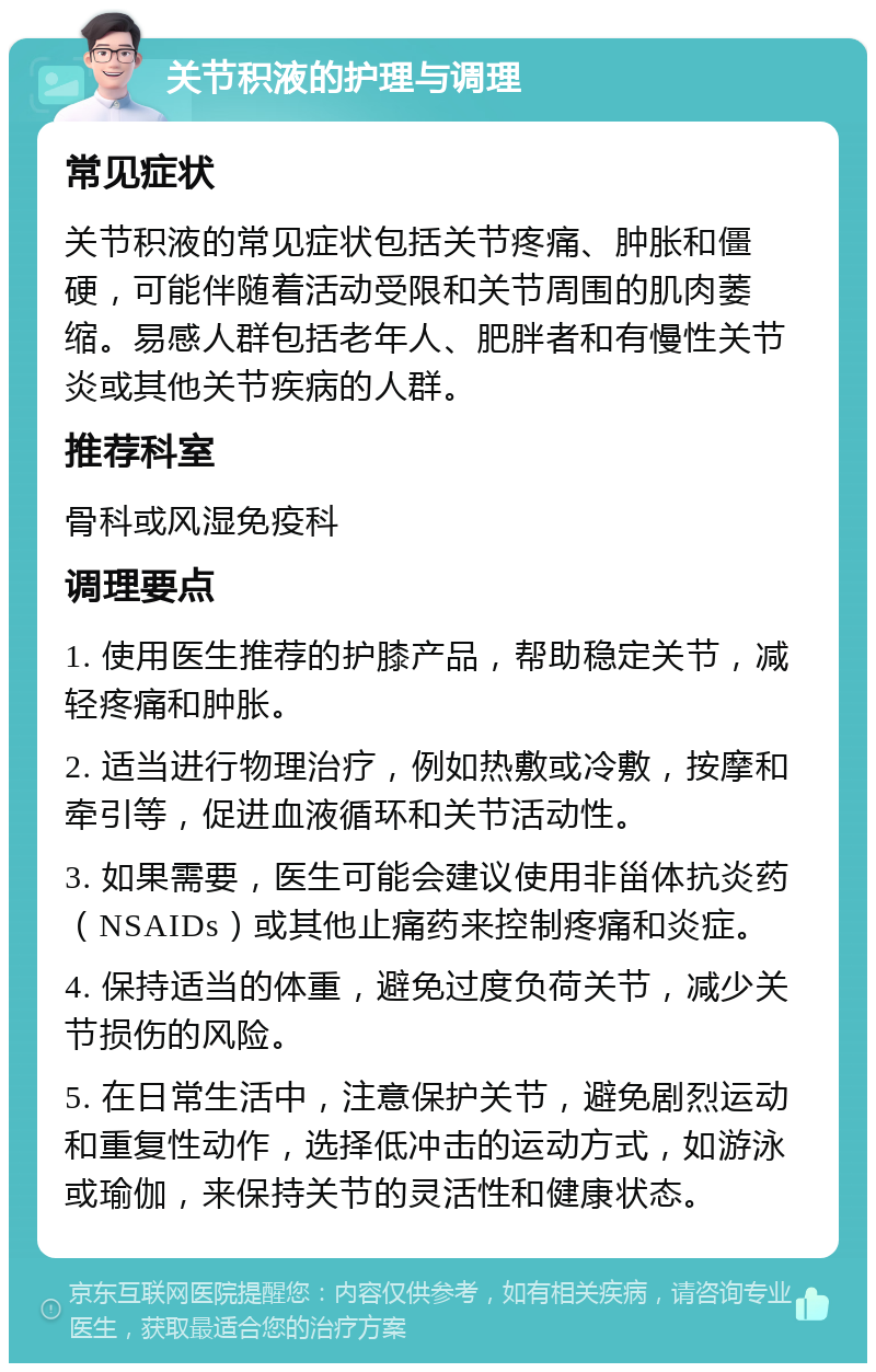 关节积液的护理与调理 常见症状 关节积液的常见症状包括关节疼痛、肿胀和僵硬，可能伴随着活动受限和关节周围的肌肉萎缩。易感人群包括老年人、肥胖者和有慢性关节炎或其他关节疾病的人群。 推荐科室 骨科或风湿免疫科 调理要点 1. 使用医生推荐的护膝产品，帮助稳定关节，减轻疼痛和肿胀。 2. 适当进行物理治疗，例如热敷或冷敷，按摩和牵引等，促进血液循环和关节活动性。 3. 如果需要，医生可能会建议使用非甾体抗炎药（NSAIDs）或其他止痛药来控制疼痛和炎症。 4. 保持适当的体重，避免过度负荷关节，减少关节损伤的风险。 5. 在日常生活中，注意保护关节，避免剧烈运动和重复性动作，选择低冲击的运动方式，如游泳或瑜伽，来保持关节的灵活性和健康状态。