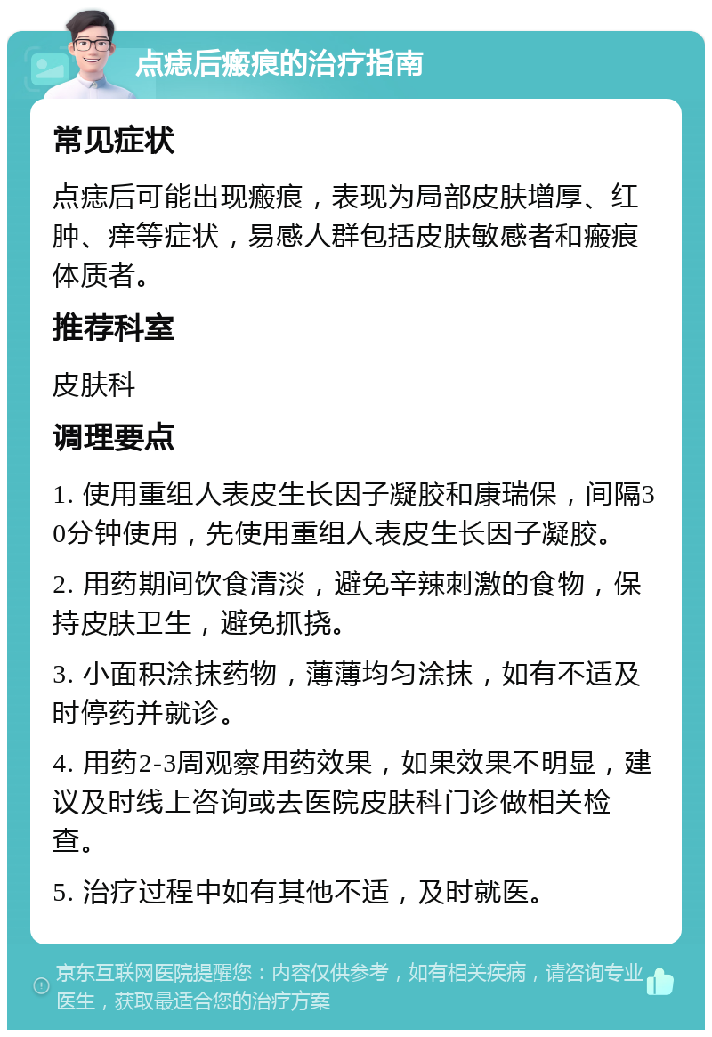 点痣后瘢痕的治疗指南 常见症状 点痣后可能出现瘢痕，表现为局部皮肤增厚、红肿、痒等症状，易感人群包括皮肤敏感者和瘢痕体质者。 推荐科室 皮肤科 调理要点 1. 使用重组人表皮生长因子凝胶和康瑞保，间隔30分钟使用，先使用重组人表皮生长因子凝胶。 2. 用药期间饮食清淡，避免辛辣刺激的食物，保持皮肤卫生，避免抓挠。 3. 小面积涂抹药物，薄薄均匀涂抹，如有不适及时停药并就诊。 4. 用药2-3周观察用药效果，如果效果不明显，建议及时线上咨询或去医院皮肤科门诊做相关检查。 5. 治疗过程中如有其他不适，及时就医。