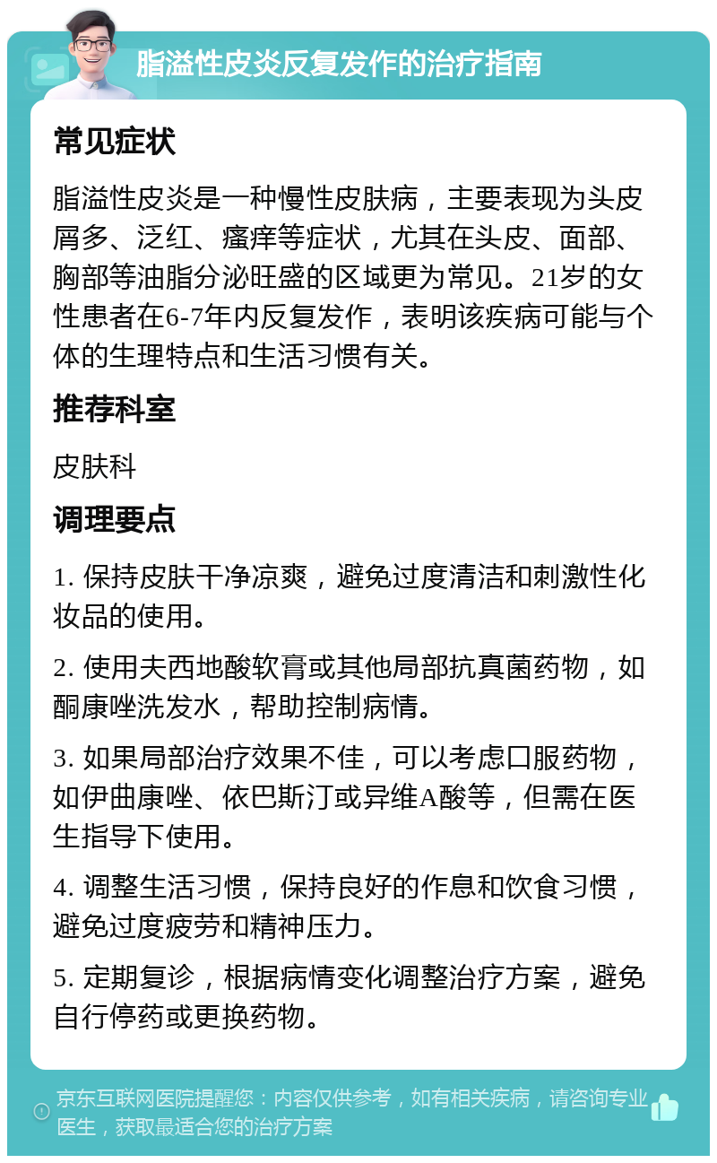 脂溢性皮炎反复发作的治疗指南 常见症状 脂溢性皮炎是一种慢性皮肤病，主要表现为头皮屑多、泛红、瘙痒等症状，尤其在头皮、面部、胸部等油脂分泌旺盛的区域更为常见。21岁的女性患者在6-7年内反复发作，表明该疾病可能与个体的生理特点和生活习惯有关。 推荐科室 皮肤科 调理要点 1. 保持皮肤干净凉爽，避免过度清洁和刺激性化妆品的使用。 2. 使用夫西地酸软膏或其他局部抗真菌药物，如酮康唑洗发水，帮助控制病情。 3. 如果局部治疗效果不佳，可以考虑口服药物，如伊曲康唑、依巴斯汀或异维A酸等，但需在医生指导下使用。 4. 调整生活习惯，保持良好的作息和饮食习惯，避免过度疲劳和精神压力。 5. 定期复诊，根据病情变化调整治疗方案，避免自行停药或更换药物。