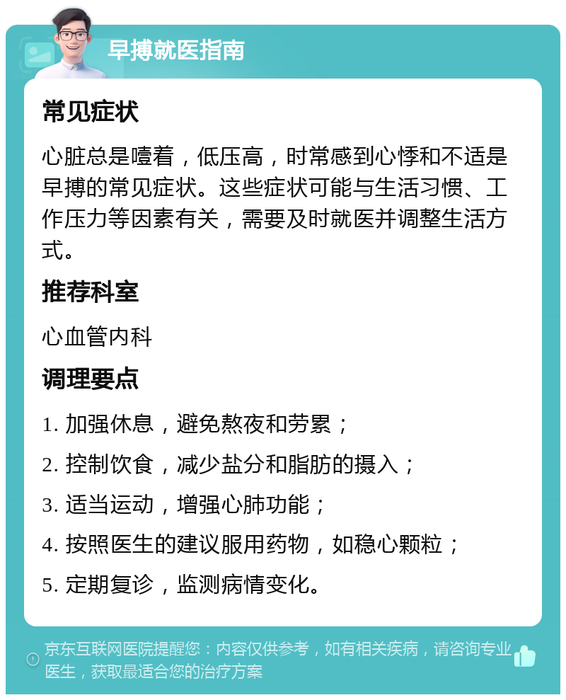 早搏就医指南 常见症状 心脏总是噎着，低压高，时常感到心悸和不适是早搏的常见症状。这些症状可能与生活习惯、工作压力等因素有关，需要及时就医并调整生活方式。 推荐科室 心血管内科 调理要点 1. 加强休息，避免熬夜和劳累； 2. 控制饮食，减少盐分和脂肪的摄入； 3. 适当运动，增强心肺功能； 4. 按照医生的建议服用药物，如稳心颗粒； 5. 定期复诊，监测病情变化。