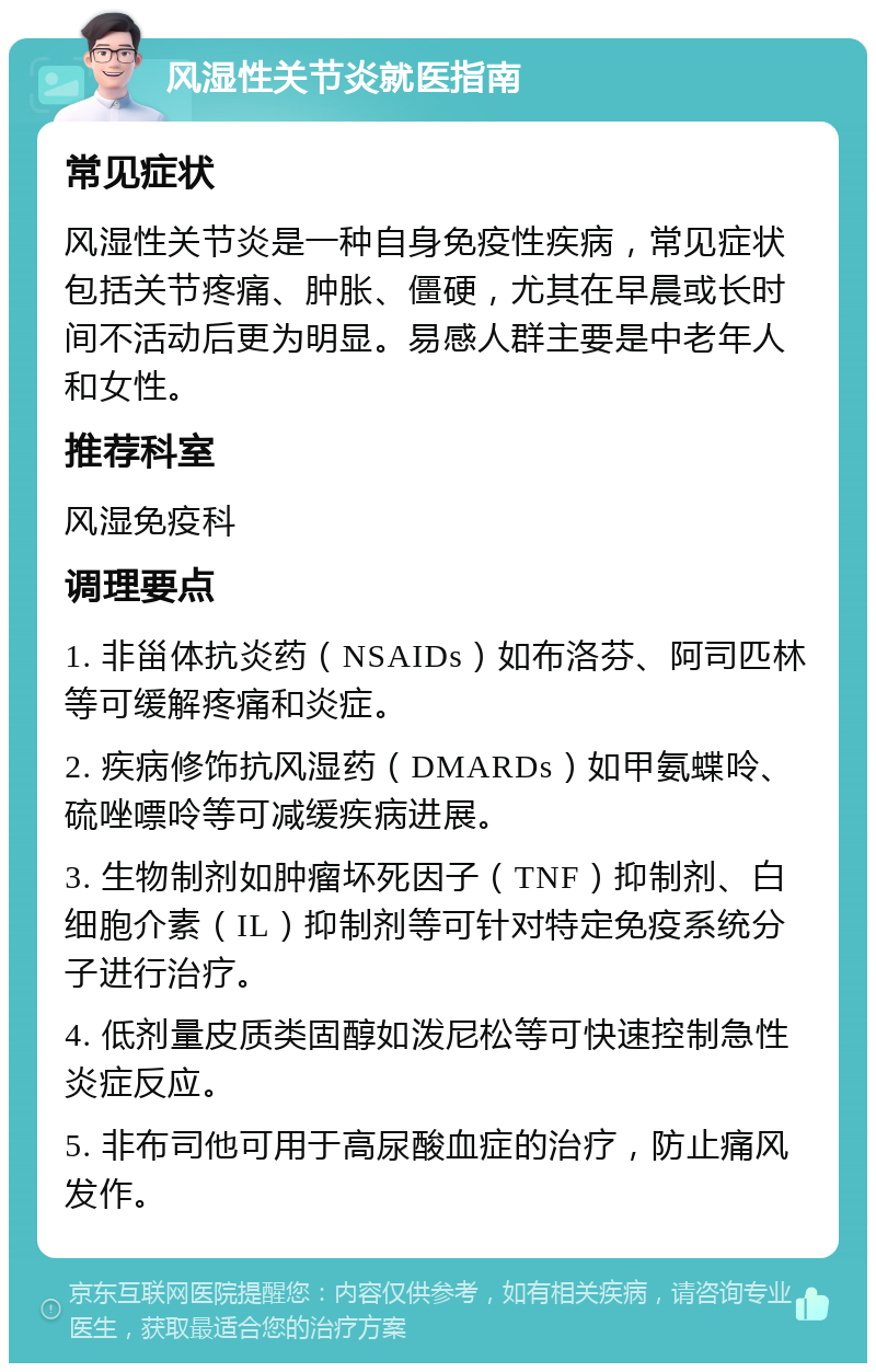 风湿性关节炎就医指南 常见症状 风湿性关节炎是一种自身免疫性疾病，常见症状包括关节疼痛、肿胀、僵硬，尤其在早晨或长时间不活动后更为明显。易感人群主要是中老年人和女性。 推荐科室 风湿免疫科 调理要点 1. 非甾体抗炎药（NSAIDs）如布洛芬、阿司匹林等可缓解疼痛和炎症。 2. 疾病修饰抗风湿药（DMARDs）如甲氨蝶呤、硫唑嘌呤等可减缓疾病进展。 3. 生物制剂如肿瘤坏死因子（TNF）抑制剂、白细胞介素（IL）抑制剂等可针对特定免疫系统分子进行治疗。 4. 低剂量皮质类固醇如泼尼松等可快速控制急性炎症反应。 5. 非布司他可用于高尿酸血症的治疗，防止痛风发作。