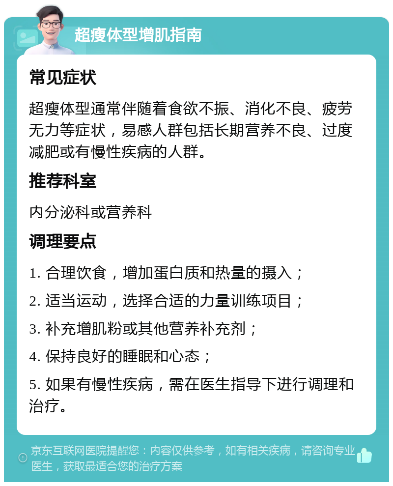 超瘦体型增肌指南 常见症状 超瘦体型通常伴随着食欲不振、消化不良、疲劳无力等症状，易感人群包括长期营养不良、过度减肥或有慢性疾病的人群。 推荐科室 内分泌科或营养科 调理要点 1. 合理饮食，增加蛋白质和热量的摄入； 2. 适当运动，选择合适的力量训练项目； 3. 补充增肌粉或其他营养补充剂； 4. 保持良好的睡眠和心态； 5. 如果有慢性疾病，需在医生指导下进行调理和治疗。