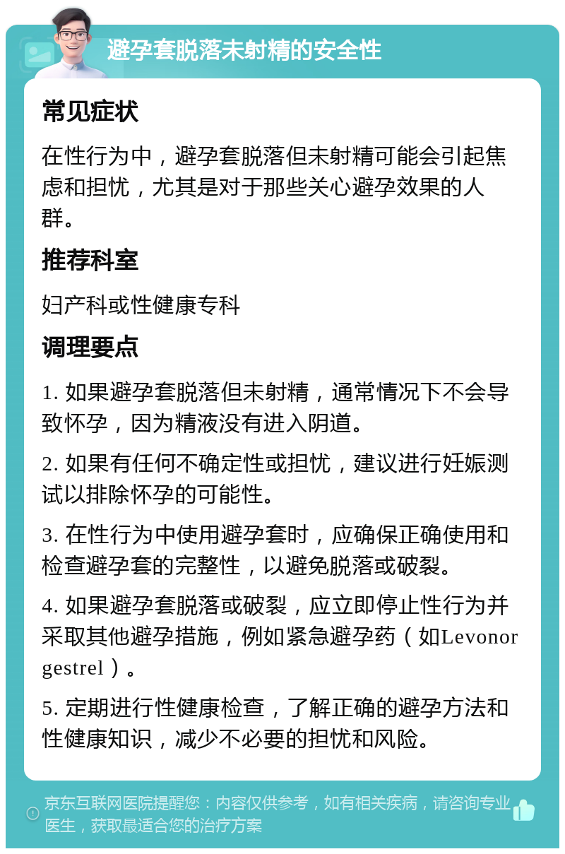 避孕套脱落未射精的安全性 常见症状 在性行为中，避孕套脱落但未射精可能会引起焦虑和担忧，尤其是对于那些关心避孕效果的人群。 推荐科室 妇产科或性健康专科 调理要点 1. 如果避孕套脱落但未射精，通常情况下不会导致怀孕，因为精液没有进入阴道。 2. 如果有任何不确定性或担忧，建议进行妊娠测试以排除怀孕的可能性。 3. 在性行为中使用避孕套时，应确保正确使用和检查避孕套的完整性，以避免脱落或破裂。 4. 如果避孕套脱落或破裂，应立即停止性行为并采取其他避孕措施，例如紧急避孕药（如Levonorgestrel）。 5. 定期进行性健康检查，了解正确的避孕方法和性健康知识，减少不必要的担忧和风险。