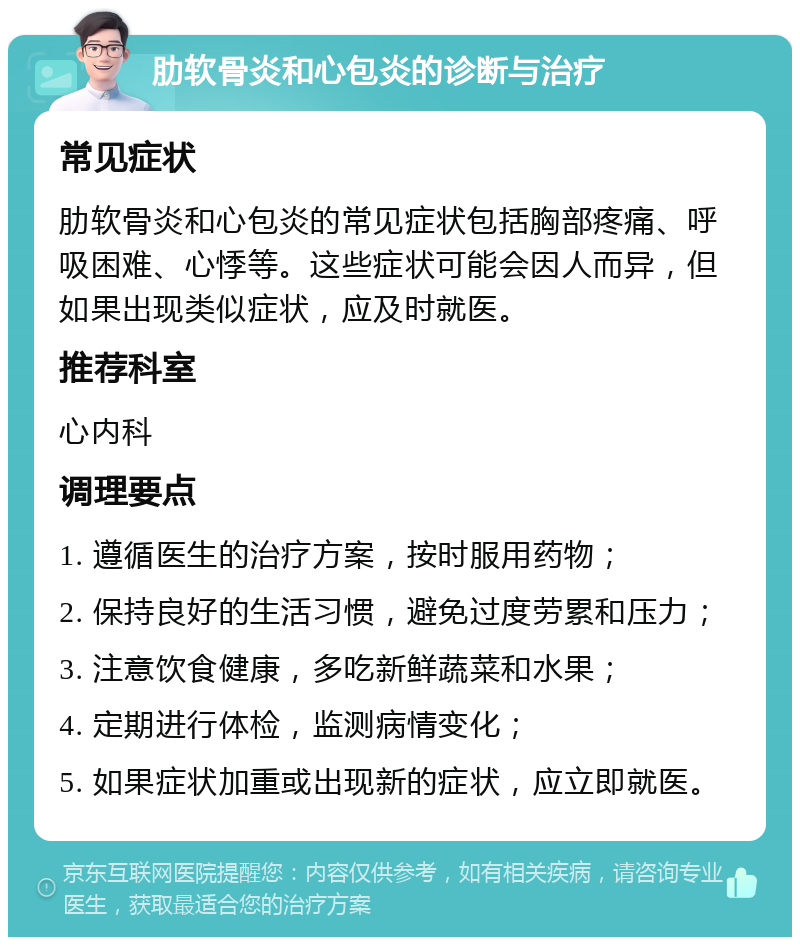 肋软骨炎和心包炎的诊断与治疗 常见症状 肋软骨炎和心包炎的常见症状包括胸部疼痛、呼吸困难、心悸等。这些症状可能会因人而异，但如果出现类似症状，应及时就医。 推荐科室 心内科 调理要点 1. 遵循医生的治疗方案，按时服用药物； 2. 保持良好的生活习惯，避免过度劳累和压力； 3. 注意饮食健康，多吃新鲜蔬菜和水果； 4. 定期进行体检，监测病情变化； 5. 如果症状加重或出现新的症状，应立即就医。