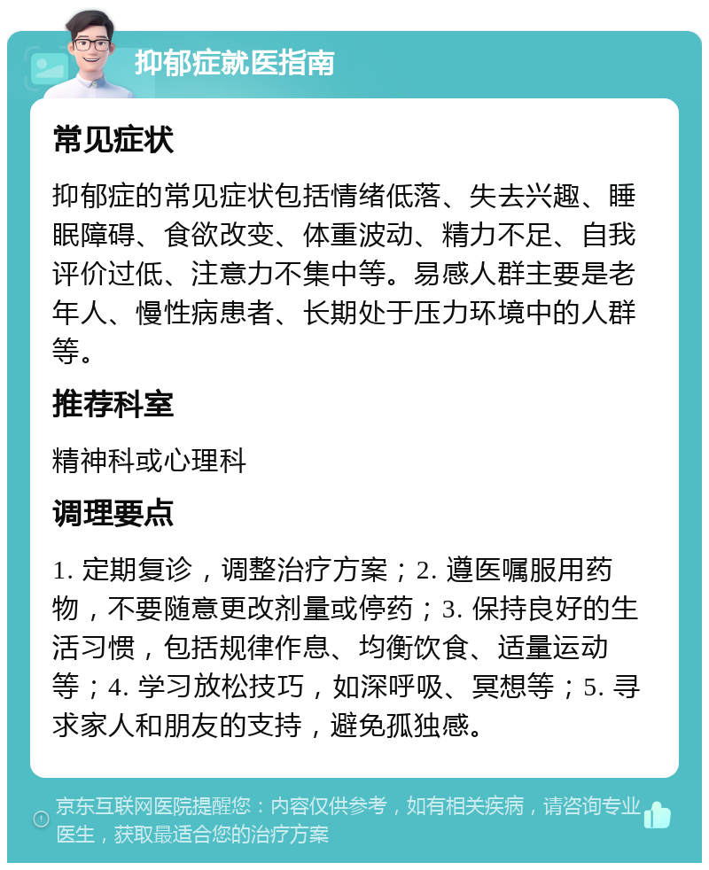 抑郁症就医指南 常见症状 抑郁症的常见症状包括情绪低落、失去兴趣、睡眠障碍、食欲改变、体重波动、精力不足、自我评价过低、注意力不集中等。易感人群主要是老年人、慢性病患者、长期处于压力环境中的人群等。 推荐科室 精神科或心理科 调理要点 1. 定期复诊，调整治疗方案；2. 遵医嘱服用药物，不要随意更改剂量或停药；3. 保持良好的生活习惯，包括规律作息、均衡饮食、适量运动等；4. 学习放松技巧，如深呼吸、冥想等；5. 寻求家人和朋友的支持，避免孤独感。