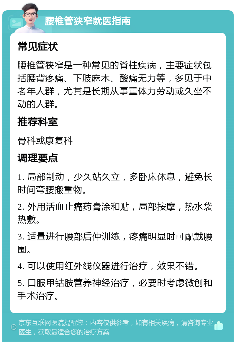 腰椎管狭窄就医指南 常见症状 腰椎管狭窄是一种常见的脊柱疾病，主要症状包括腰背疼痛、下肢麻木、酸痛无力等，多见于中老年人群，尤其是长期从事重体力劳动或久坐不动的人群。 推荐科室 骨科或康复科 调理要点 1. 局部制动，少久站久立，多卧床休息，避免长时间弯腰搬重物。 2. 外用活血止痛药膏涂和贴，局部按摩，热水袋热敷。 3. 适量进行腰部后伸训练，疼痛明显时可配戴腰围。 4. 可以使用红外线仪器进行治疗，效果不错。 5. 口服甲钴胺营养神经治疗，必要时考虑微创和手术治疗。