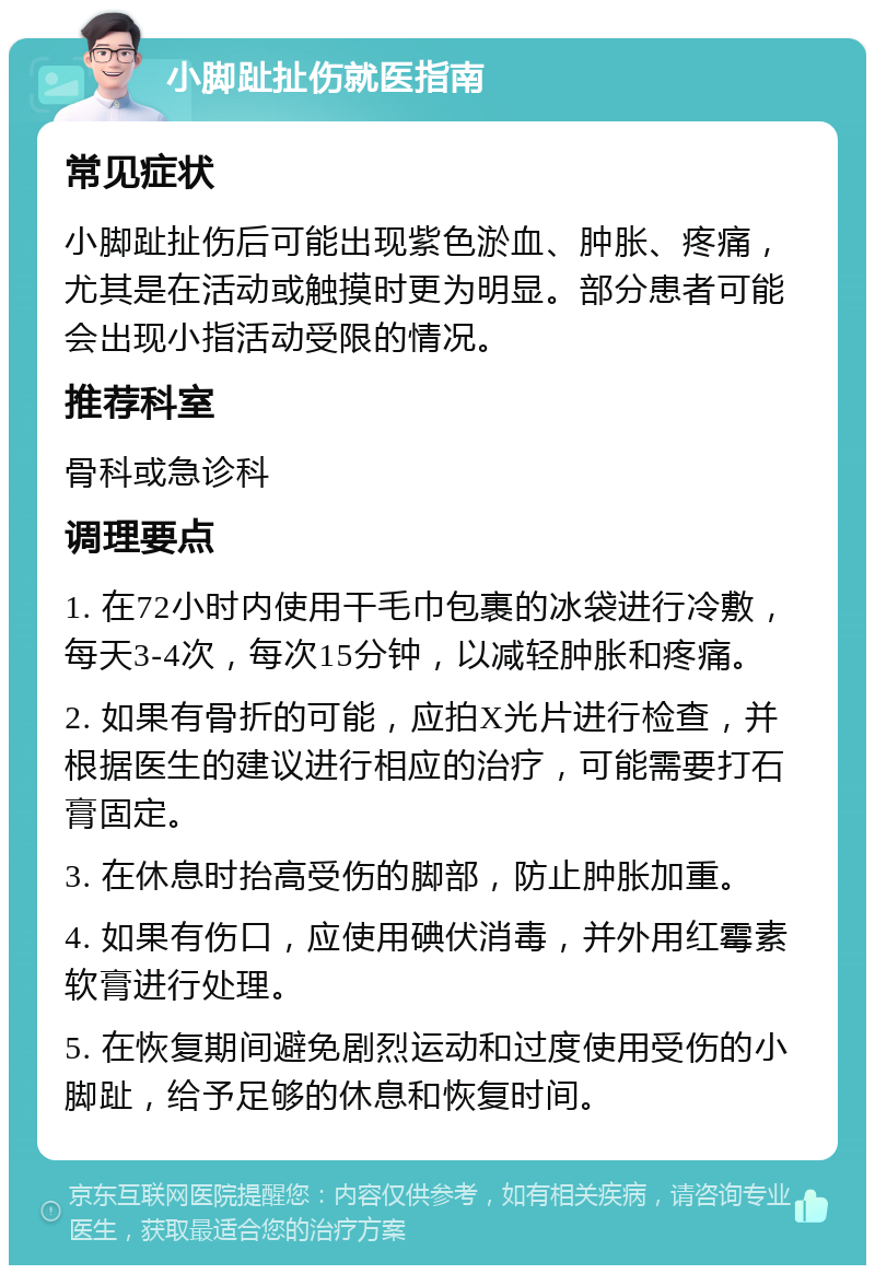 小脚趾扯伤就医指南 常见症状 小脚趾扯伤后可能出现紫色淤血、肿胀、疼痛，尤其是在活动或触摸时更为明显。部分患者可能会出现小指活动受限的情况。 推荐科室 骨科或急诊科 调理要点 1. 在72小时内使用干毛巾包裹的冰袋进行冷敷，每天3-4次，每次15分钟，以减轻肿胀和疼痛。 2. 如果有骨折的可能，应拍X光片进行检查，并根据医生的建议进行相应的治疗，可能需要打石膏固定。 3. 在休息时抬高受伤的脚部，防止肿胀加重。 4. 如果有伤口，应使用碘伏消毒，并外用红霉素软膏进行处理。 5. 在恢复期间避免剧烈运动和过度使用受伤的小脚趾，给予足够的休息和恢复时间。