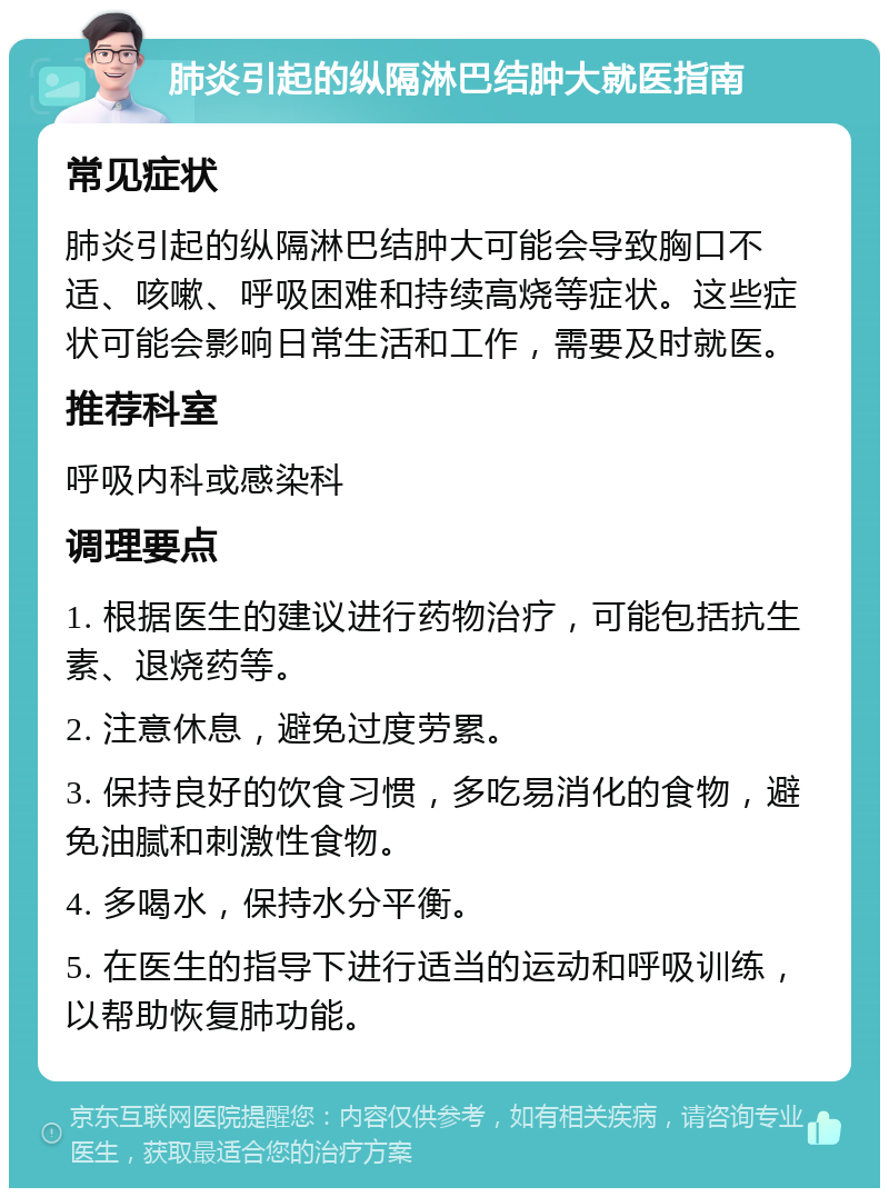 肺炎引起的纵隔淋巴结肿大就医指南 常见症状 肺炎引起的纵隔淋巴结肿大可能会导致胸口不适、咳嗽、呼吸困难和持续高烧等症状。这些症状可能会影响日常生活和工作，需要及时就医。 推荐科室 呼吸内科或感染科 调理要点 1. 根据医生的建议进行药物治疗，可能包括抗生素、退烧药等。 2. 注意休息，避免过度劳累。 3. 保持良好的饮食习惯，多吃易消化的食物，避免油腻和刺激性食物。 4. 多喝水，保持水分平衡。 5. 在医生的指导下进行适当的运动和呼吸训练，以帮助恢复肺功能。