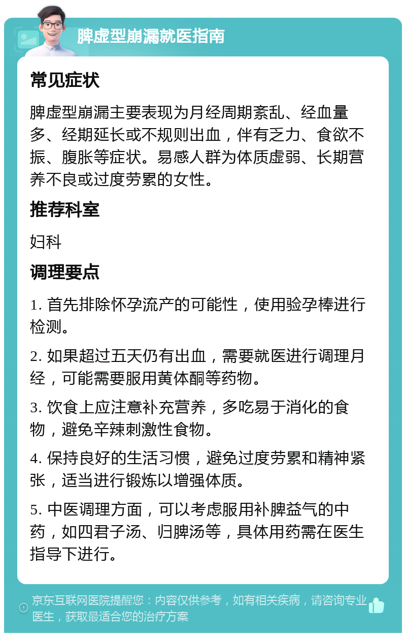 脾虚型崩漏就医指南 常见症状 脾虚型崩漏主要表现为月经周期紊乱、经血量多、经期延长或不规则出血，伴有乏力、食欲不振、腹胀等症状。易感人群为体质虚弱、长期营养不良或过度劳累的女性。 推荐科室 妇科 调理要点 1. 首先排除怀孕流产的可能性，使用验孕棒进行检测。 2. 如果超过五天仍有出血，需要就医进行调理月经，可能需要服用黄体酮等药物。 3. 饮食上应注意补充营养，多吃易于消化的食物，避免辛辣刺激性食物。 4. 保持良好的生活习惯，避免过度劳累和精神紧张，适当进行锻炼以增强体质。 5. 中医调理方面，可以考虑服用补脾益气的中药，如四君子汤、归脾汤等，具体用药需在医生指导下进行。