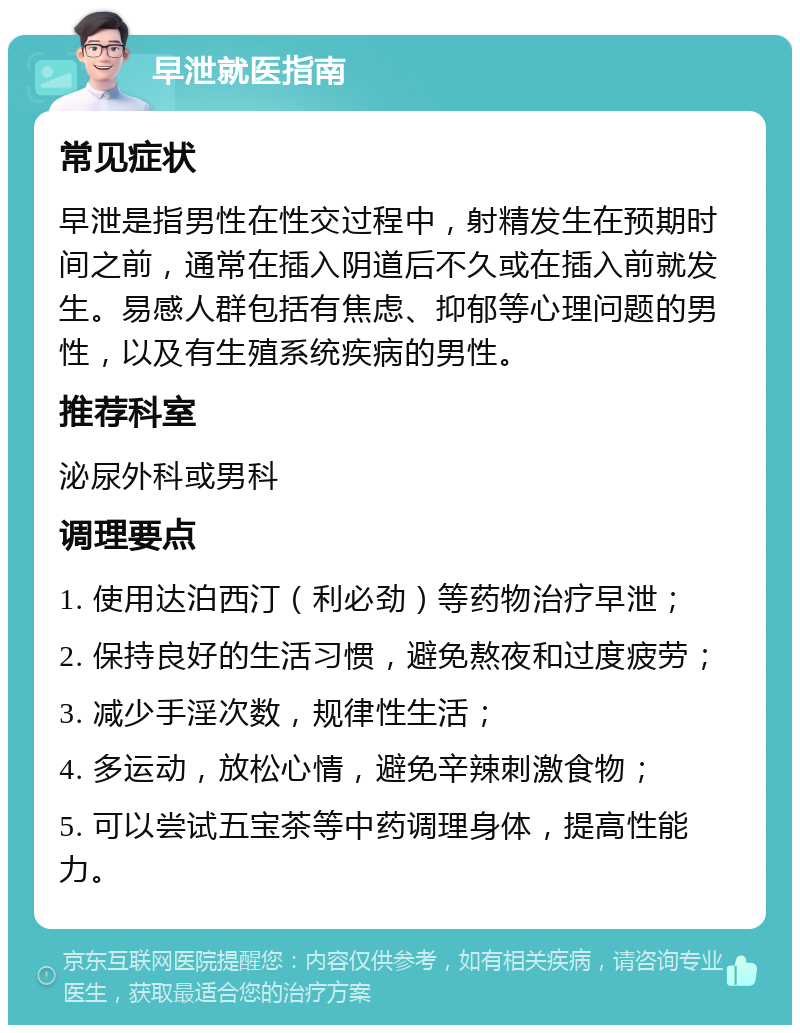 早泄就医指南 常见症状 早泄是指男性在性交过程中，射精发生在预期时间之前，通常在插入阴道后不久或在插入前就发生。易感人群包括有焦虑、抑郁等心理问题的男性，以及有生殖系统疾病的男性。 推荐科室 泌尿外科或男科 调理要点 1. 使用达泊西汀（利必劲）等药物治疗早泄； 2. 保持良好的生活习惯，避免熬夜和过度疲劳； 3. 减少手淫次数，规律性生活； 4. 多运动，放松心情，避免辛辣刺激食物； 5. 可以尝试五宝茶等中药调理身体，提高性能力。